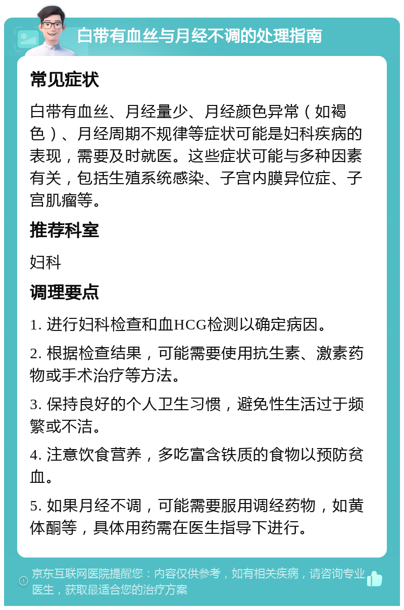 白带有血丝与月经不调的处理指南 常见症状 白带有血丝、月经量少、月经颜色异常（如褐色）、月经周期不规律等症状可能是妇科疾病的表现，需要及时就医。这些症状可能与多种因素有关，包括生殖系统感染、子宫内膜异位症、子宫肌瘤等。 推荐科室 妇科 调理要点 1. 进行妇科检查和血HCG检测以确定病因。 2. 根据检查结果，可能需要使用抗生素、激素药物或手术治疗等方法。 3. 保持良好的个人卫生习惯，避免性生活过于频繁或不洁。 4. 注意饮食营养，多吃富含铁质的食物以预防贫血。 5. 如果月经不调，可能需要服用调经药物，如黄体酮等，具体用药需在医生指导下进行。