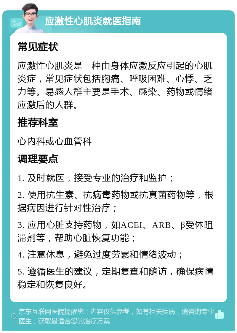 应激性心肌炎就医指南 常见症状 应激性心肌炎是一种由身体应激反应引起的心肌炎症，常见症状包括胸痛、呼吸困难、心悸、乏力等。易感人群主要是手术、感染、药物或情绪应激后的人群。 推荐科室 心内科或心血管科 调理要点 1. 及时就医，接受专业的治疗和监护； 2. 使用抗生素、抗病毒药物或抗真菌药物等，根据病因进行针对性治疗； 3. 应用心脏支持药物，如ACEI、ARB、β受体阻滞剂等，帮助心脏恢复功能； 4. 注意休息，避免过度劳累和情绪波动； 5. 遵循医生的建议，定期复查和随访，确保病情稳定和恢复良好。