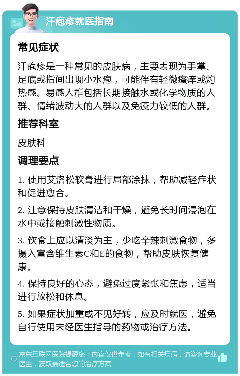 汗疱疹就医指南 常见症状 汗疱疹是一种常见的皮肤病，主要表现为手掌、足底或指间出现小水疱，可能伴有轻微瘙痒或灼热感。易感人群包括长期接触水或化学物质的人群、情绪波动大的人群以及免疫力较低的人群。 推荐科室 皮肤科 调理要点 1. 使用艾洛松软膏进行局部涂抹，帮助减轻症状和促进愈合。 2. 注意保持皮肤清洁和干燥，避免长时间浸泡在水中或接触刺激性物质。 3. 饮食上应以清淡为主，少吃辛辣刺激食物，多摄入富含维生素C和E的食物，帮助皮肤恢复健康。 4. 保持良好的心态，避免过度紧张和焦虑，适当进行放松和休息。 5. 如果症状加重或不见好转，应及时就医，避免自行使用未经医生指导的药物或治疗方法。