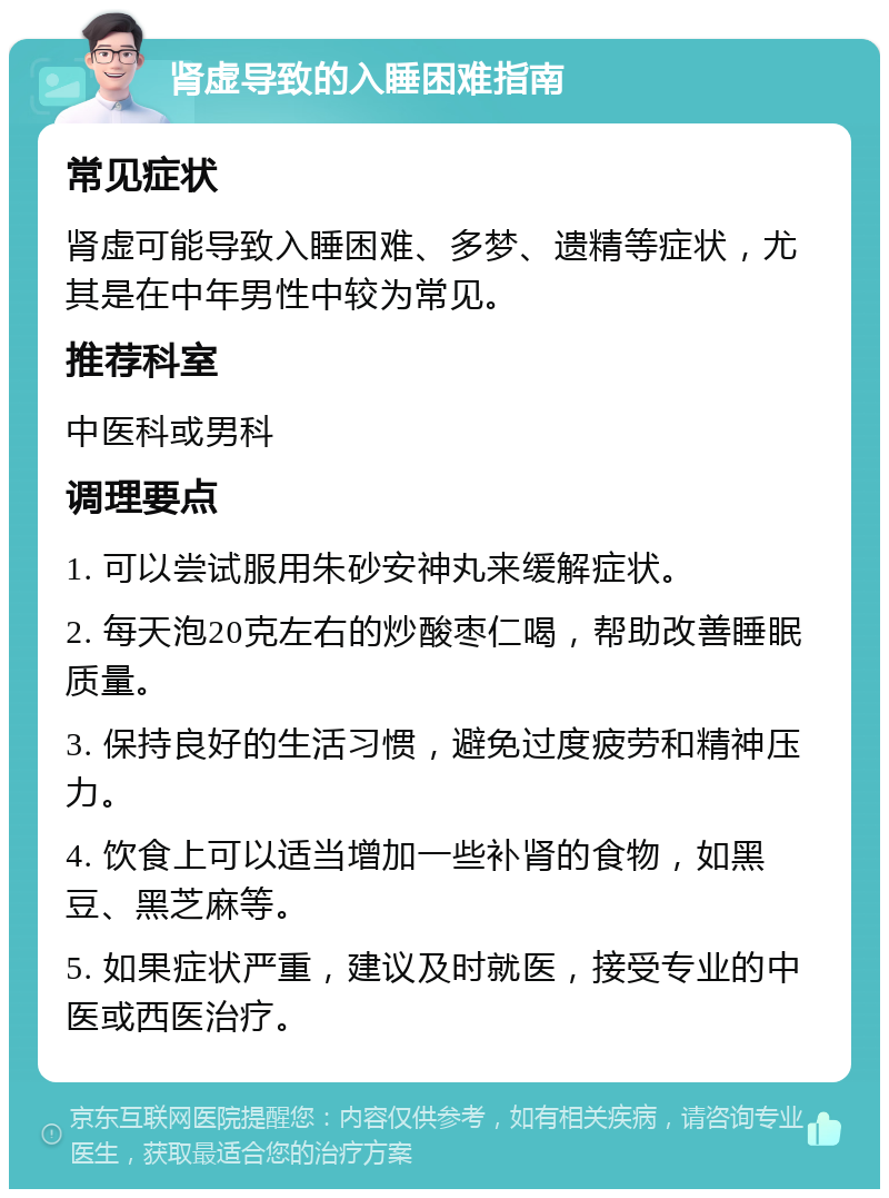 肾虚导致的入睡困难指南 常见症状 肾虚可能导致入睡困难、多梦、遗精等症状，尤其是在中年男性中较为常见。 推荐科室 中医科或男科 调理要点 1. 可以尝试服用朱砂安神丸来缓解症状。 2. 每天泡20克左右的炒酸枣仁喝，帮助改善睡眠质量。 3. 保持良好的生活习惯，避免过度疲劳和精神压力。 4. 饮食上可以适当增加一些补肾的食物，如黑豆、黑芝麻等。 5. 如果症状严重，建议及时就医，接受专业的中医或西医治疗。