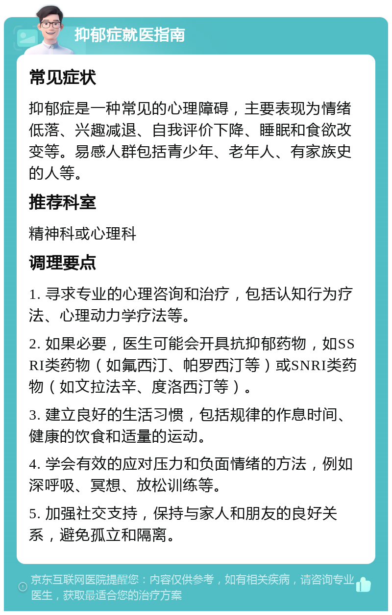 抑郁症就医指南 常见症状 抑郁症是一种常见的心理障碍，主要表现为情绪低落、兴趣减退、自我评价下降、睡眠和食欲改变等。易感人群包括青少年、老年人、有家族史的人等。 推荐科室 精神科或心理科 调理要点 1. 寻求专业的心理咨询和治疗，包括认知行为疗法、心理动力学疗法等。 2. 如果必要，医生可能会开具抗抑郁药物，如SSRI类药物（如氟西汀、帕罗西汀等）或SNRI类药物（如文拉法辛、度洛西汀等）。 3. 建立良好的生活习惯，包括规律的作息时间、健康的饮食和适量的运动。 4. 学会有效的应对压力和负面情绪的方法，例如深呼吸、冥想、放松训练等。 5. 加强社交支持，保持与家人和朋友的良好关系，避免孤立和隔离。