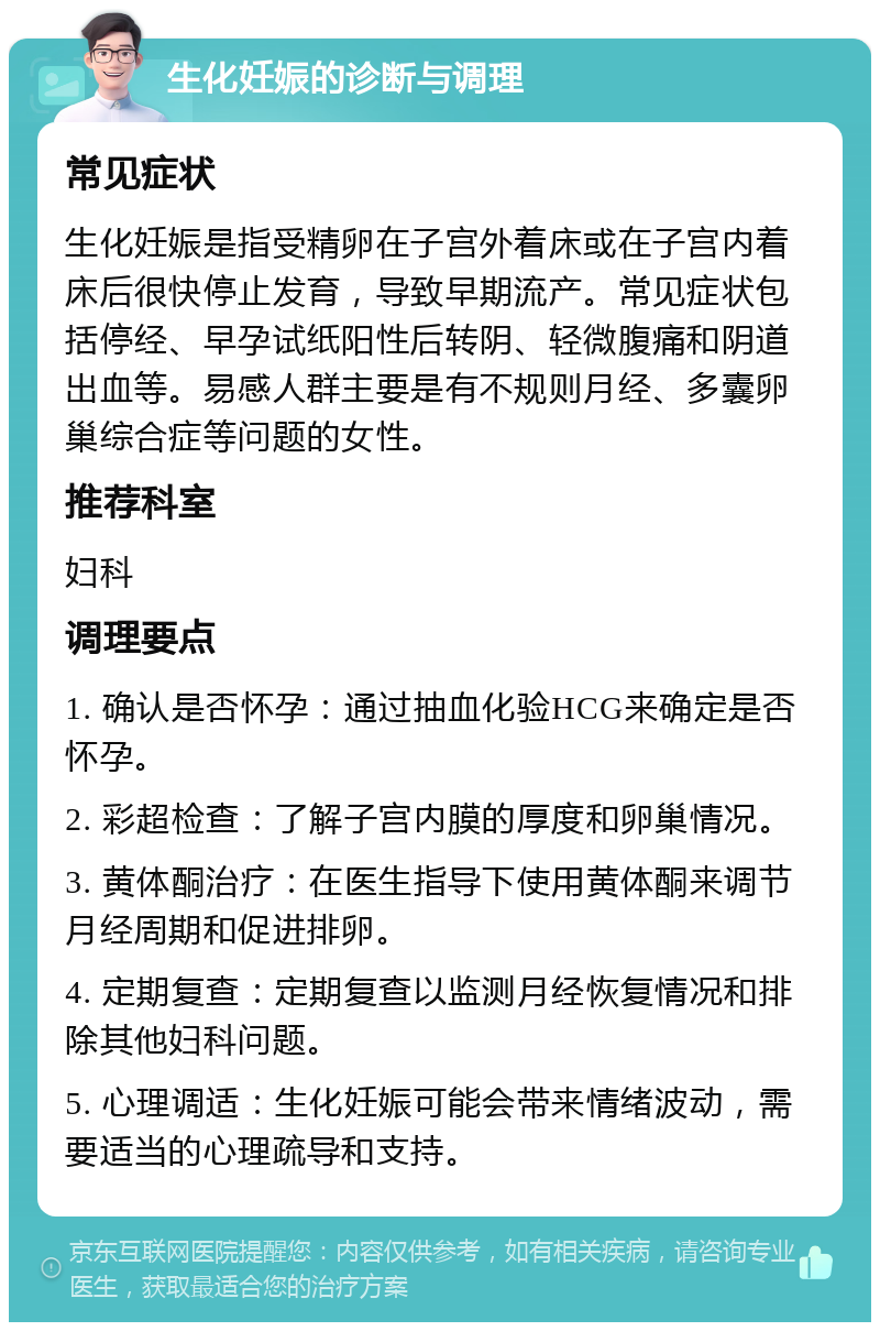 生化妊娠的诊断与调理 常见症状 生化妊娠是指受精卵在子宫外着床或在子宫内着床后很快停止发育，导致早期流产。常见症状包括停经、早孕试纸阳性后转阴、轻微腹痛和阴道出血等。易感人群主要是有不规则月经、多囊卵巢综合症等问题的女性。 推荐科室 妇科 调理要点 1. 确认是否怀孕：通过抽血化验HCG来确定是否怀孕。 2. 彩超检查：了解子宫内膜的厚度和卵巢情况。 3. 黄体酮治疗：在医生指导下使用黄体酮来调节月经周期和促进排卵。 4. 定期复查：定期复查以监测月经恢复情况和排除其他妇科问题。 5. 心理调适：生化妊娠可能会带来情绪波动，需要适当的心理疏导和支持。