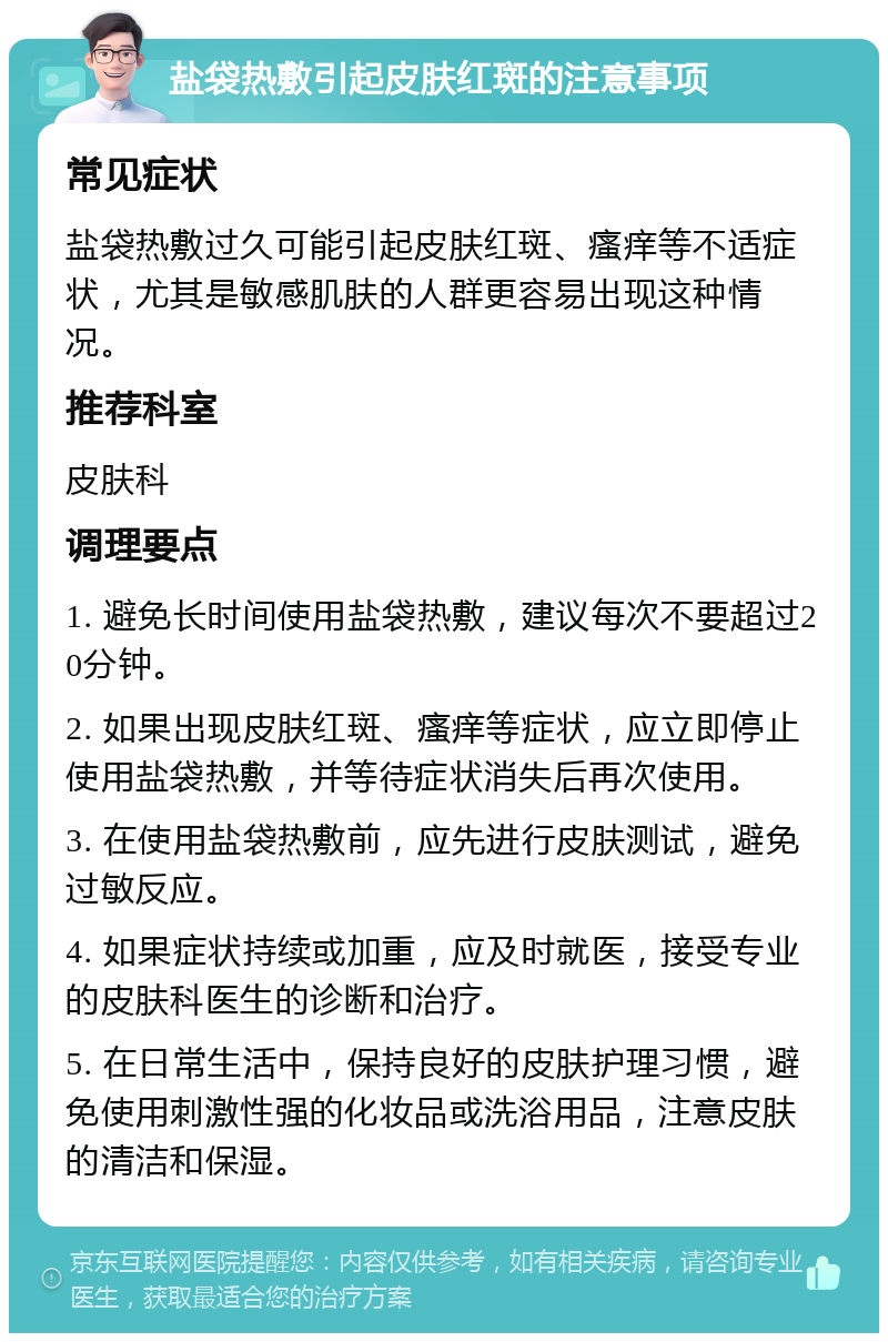 盐袋热敷引起皮肤红斑的注意事项 常见症状 盐袋热敷过久可能引起皮肤红斑、瘙痒等不适症状，尤其是敏感肌肤的人群更容易出现这种情况。 推荐科室 皮肤科 调理要点 1. 避免长时间使用盐袋热敷，建议每次不要超过20分钟。 2. 如果出现皮肤红斑、瘙痒等症状，应立即停止使用盐袋热敷，并等待症状消失后再次使用。 3. 在使用盐袋热敷前，应先进行皮肤测试，避免过敏反应。 4. 如果症状持续或加重，应及时就医，接受专业的皮肤科医生的诊断和治疗。 5. 在日常生活中，保持良好的皮肤护理习惯，避免使用刺激性强的化妆品或洗浴用品，注意皮肤的清洁和保湿。