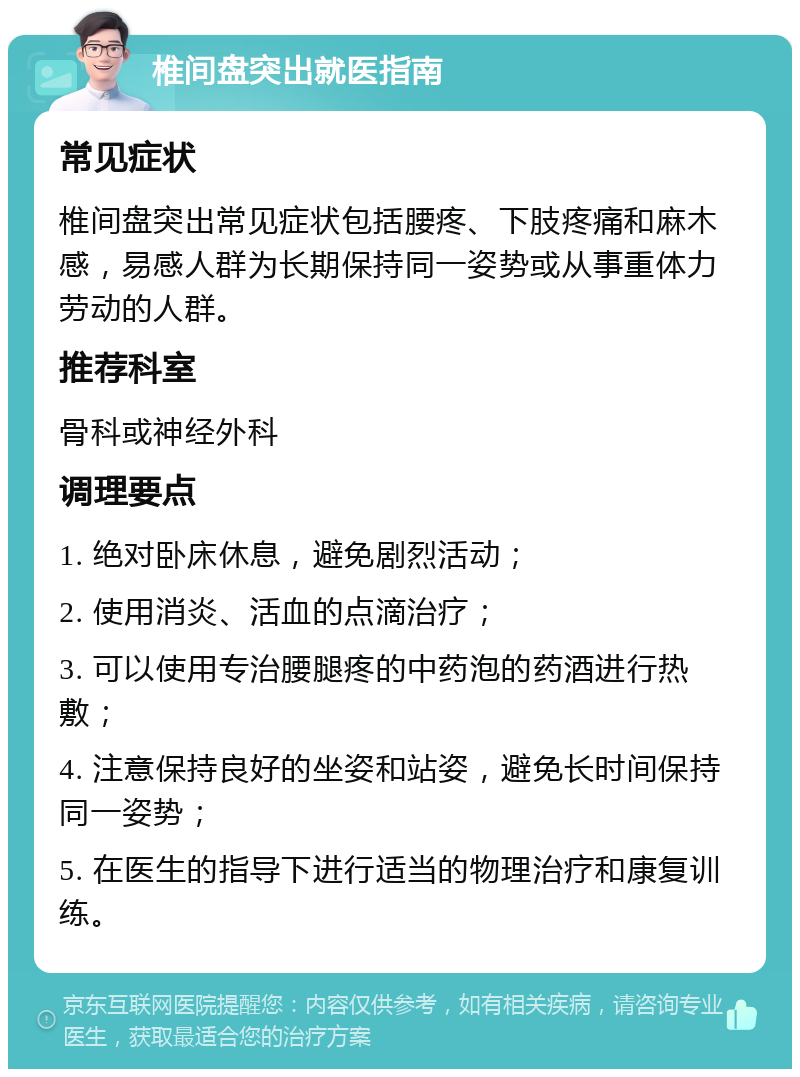 椎间盘突出就医指南 常见症状 椎间盘突出常见症状包括腰疼、下肢疼痛和麻木感，易感人群为长期保持同一姿势或从事重体力劳动的人群。 推荐科室 骨科或神经外科 调理要点 1. 绝对卧床休息，避免剧烈活动； 2. 使用消炎、活血的点滴治疗； 3. 可以使用专治腰腿疼的中药泡的药酒进行热敷； 4. 注意保持良好的坐姿和站姿，避免长时间保持同一姿势； 5. 在医生的指导下进行适当的物理治疗和康复训练。