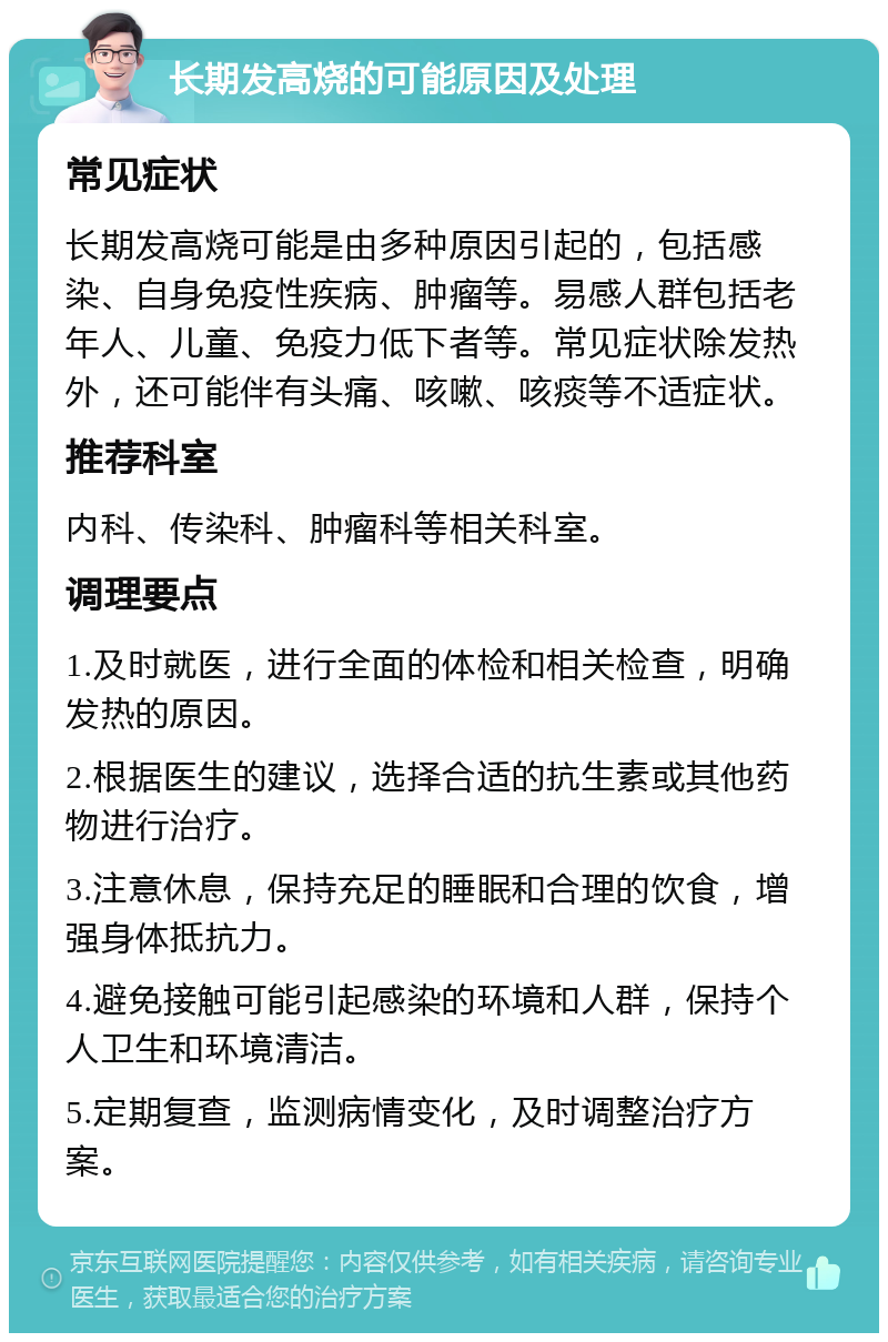 长期发高烧的可能原因及处理 常见症状 长期发高烧可能是由多种原因引起的，包括感染、自身免疫性疾病、肿瘤等。易感人群包括老年人、儿童、免疫力低下者等。常见症状除发热外，还可能伴有头痛、咳嗽、咳痰等不适症状。 推荐科室 内科、传染科、肿瘤科等相关科室。 调理要点 1.及时就医，进行全面的体检和相关检查，明确发热的原因。 2.根据医生的建议，选择合适的抗生素或其他药物进行治疗。 3.注意休息，保持充足的睡眠和合理的饮食，增强身体抵抗力。 4.避免接触可能引起感染的环境和人群，保持个人卫生和环境清洁。 5.定期复查，监测病情变化，及时调整治疗方案。