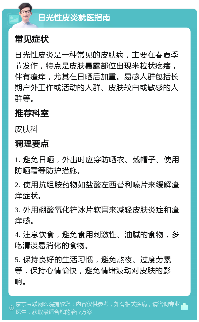 日光性皮炎就医指南 常见症状 日光性皮炎是一种常见的皮肤病，主要在春夏季节发作，特点是皮肤暴露部位出现米粒状疙瘩，伴有瘙痒，尤其在日晒后加重。易感人群包括长期户外工作或活动的人群、皮肤较白或敏感的人群等。 推荐科室 皮肤科 调理要点 1. 避免日晒，外出时应穿防晒衣、戴帽子、使用防晒霜等防护措施。 2. 使用抗组胺药物如盐酸左西替利嗪片来缓解瘙痒症状。 3. 外用硼酸氧化锌冰片软膏来减轻皮肤炎症和瘙痒感。 4. 注意饮食，避免食用刺激性、油腻的食物，多吃清淡易消化的食物。 5. 保持良好的生活习惯，避免熬夜、过度劳累等，保持心情愉快，避免情绪波动对皮肤的影响。