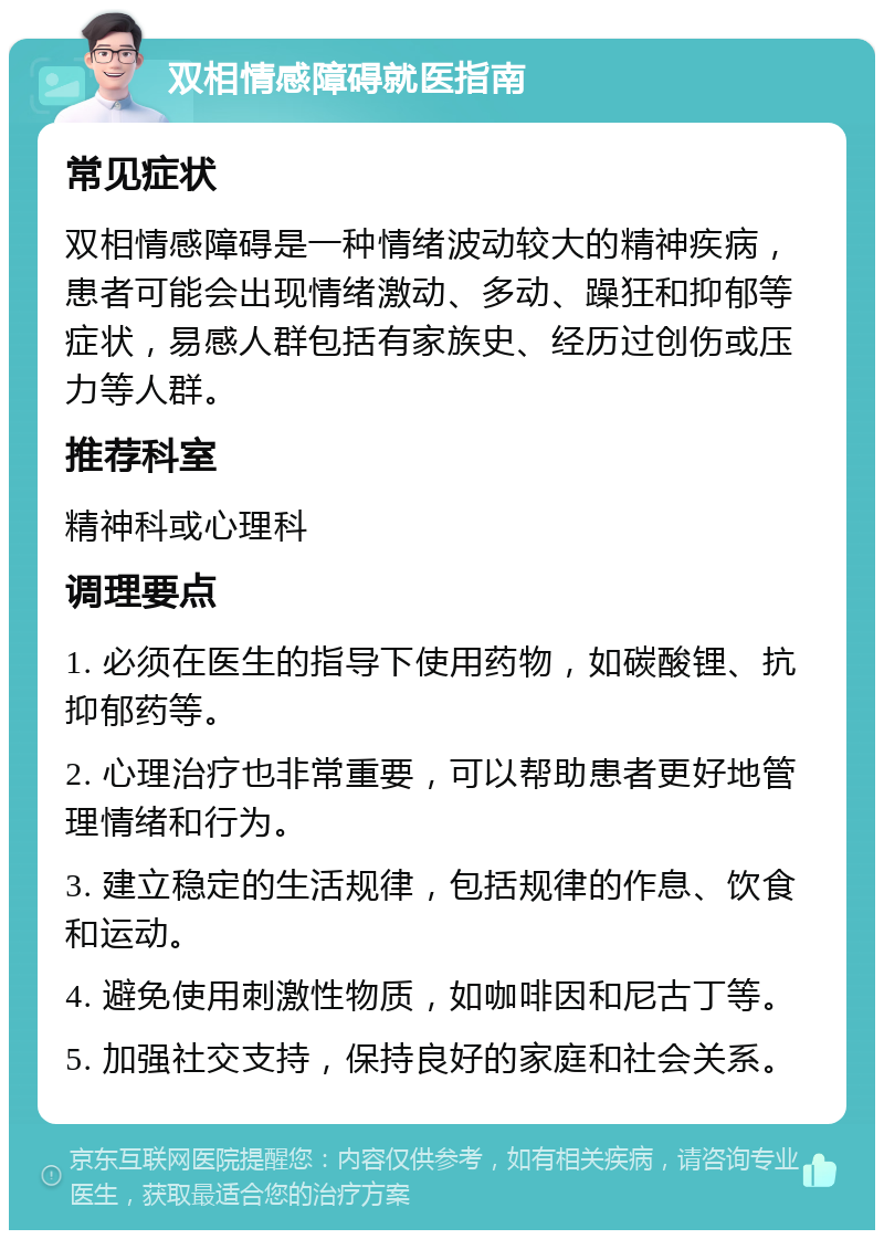 双相情感障碍就医指南 常见症状 双相情感障碍是一种情绪波动较大的精神疾病，患者可能会出现情绪激动、多动、躁狂和抑郁等症状，易感人群包括有家族史、经历过创伤或压力等人群。 推荐科室 精神科或心理科 调理要点 1. 必须在医生的指导下使用药物，如碳酸锂、抗抑郁药等。 2. 心理治疗也非常重要，可以帮助患者更好地管理情绪和行为。 3. 建立稳定的生活规律，包括规律的作息、饮食和运动。 4. 避免使用刺激性物质，如咖啡因和尼古丁等。 5. 加强社交支持，保持良好的家庭和社会关系。