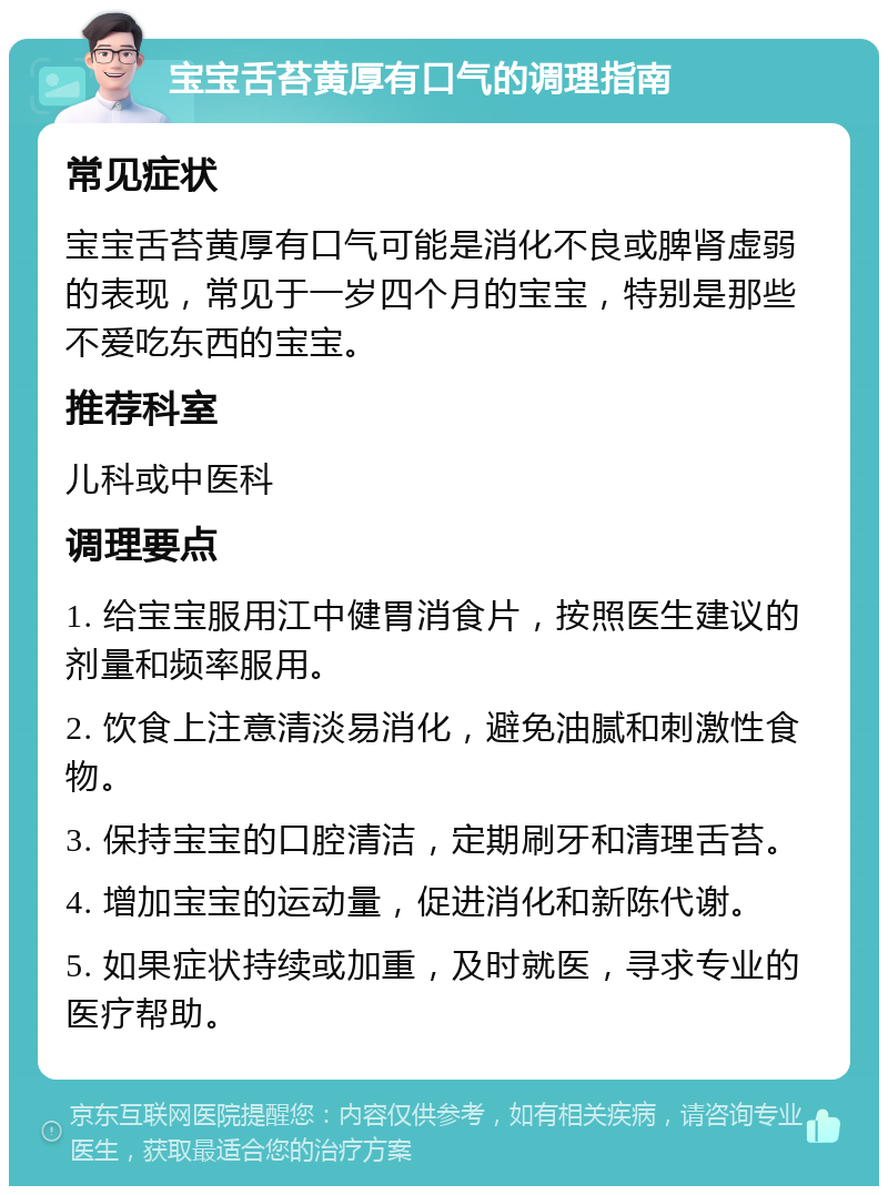 宝宝舌苔黄厚有口气的调理指南 常见症状 宝宝舌苔黄厚有口气可能是消化不良或脾肾虚弱的表现，常见于一岁四个月的宝宝，特别是那些不爱吃东西的宝宝。 推荐科室 儿科或中医科 调理要点 1. 给宝宝服用江中健胃消食片，按照医生建议的剂量和频率服用。 2. 饮食上注意清淡易消化，避免油腻和刺激性食物。 3. 保持宝宝的口腔清洁，定期刷牙和清理舌苔。 4. 增加宝宝的运动量，促进消化和新陈代谢。 5. 如果症状持续或加重，及时就医，寻求专业的医疗帮助。