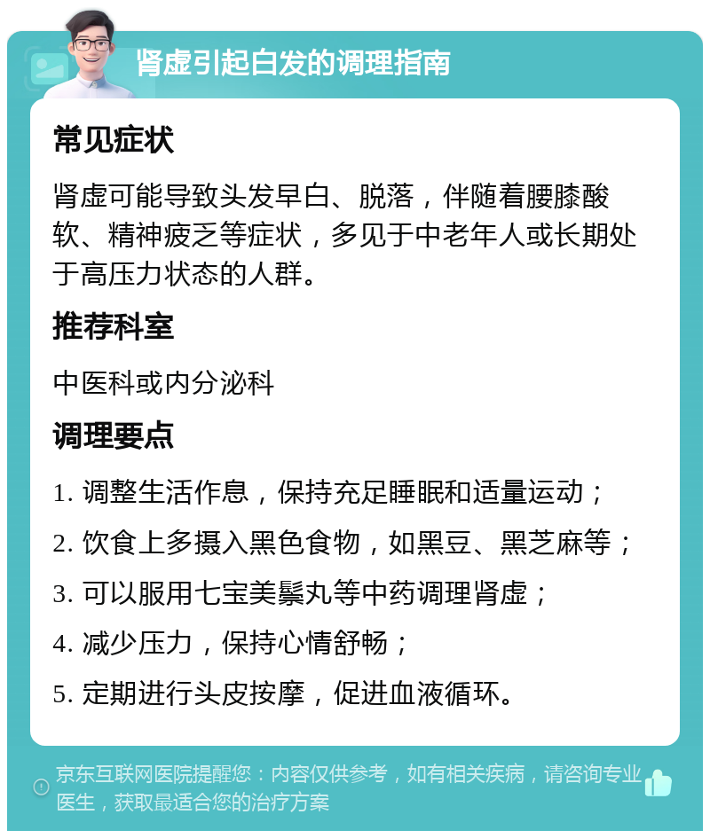 肾虚引起白发的调理指南 常见症状 肾虚可能导致头发早白、脱落，伴随着腰膝酸软、精神疲乏等症状，多见于中老年人或长期处于高压力状态的人群。 推荐科室 中医科或内分泌科 调理要点 1. 调整生活作息，保持充足睡眠和适量运动； 2. 饮食上多摄入黑色食物，如黑豆、黑芝麻等； 3. 可以服用七宝美鬃丸等中药调理肾虚； 4. 减少压力，保持心情舒畅； 5. 定期进行头皮按摩，促进血液循环。