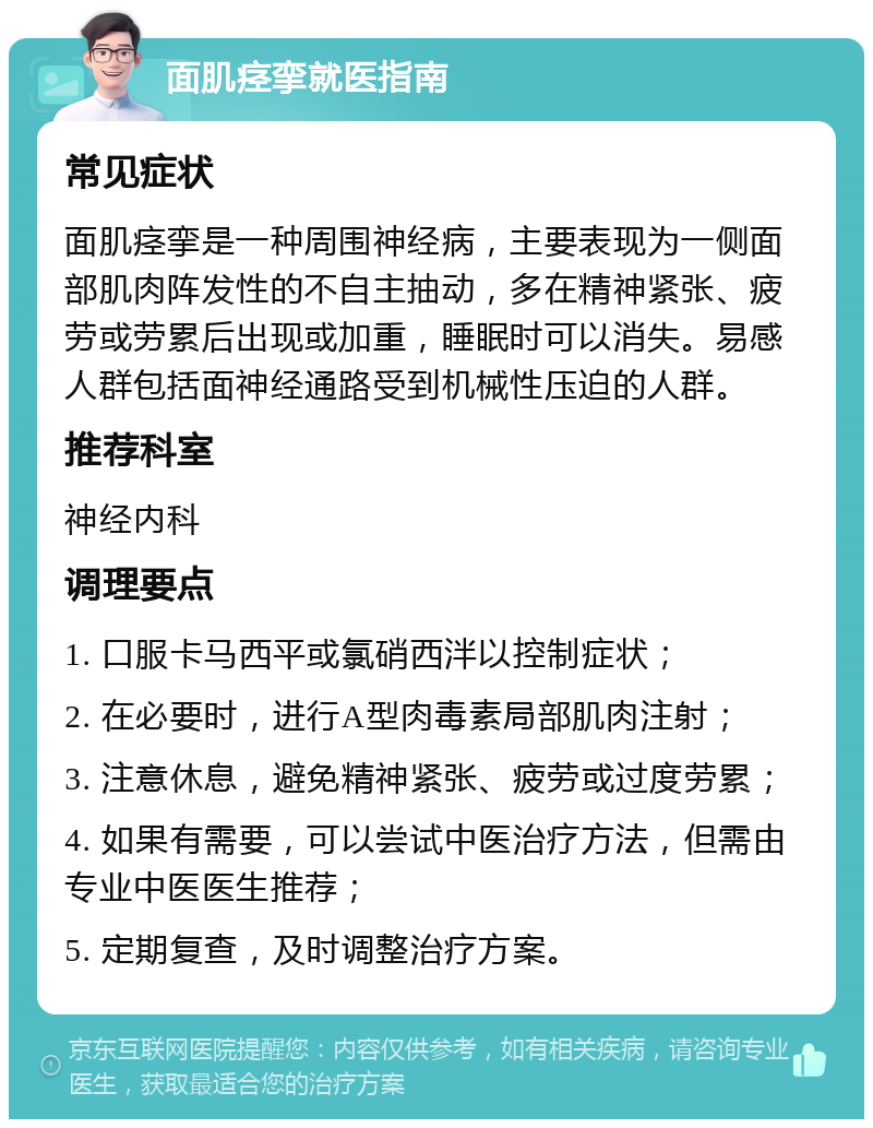 面肌痉挛就医指南 常见症状 面肌痉挛是一种周围神经病，主要表现为一侧面部肌肉阵发性的不自主抽动，多在精神紧张、疲劳或劳累后出现或加重，睡眠时可以消失。易感人群包括面神经通路受到机械性压迫的人群。 推荐科室 神经内科 调理要点 1. 口服卡马西平或氯硝西泮以控制症状； 2. 在必要时，进行A型肉毒素局部肌肉注射； 3. 注意休息，避免精神紧张、疲劳或过度劳累； 4. 如果有需要，可以尝试中医治疗方法，但需由专业中医医生推荐； 5. 定期复查，及时调整治疗方案。