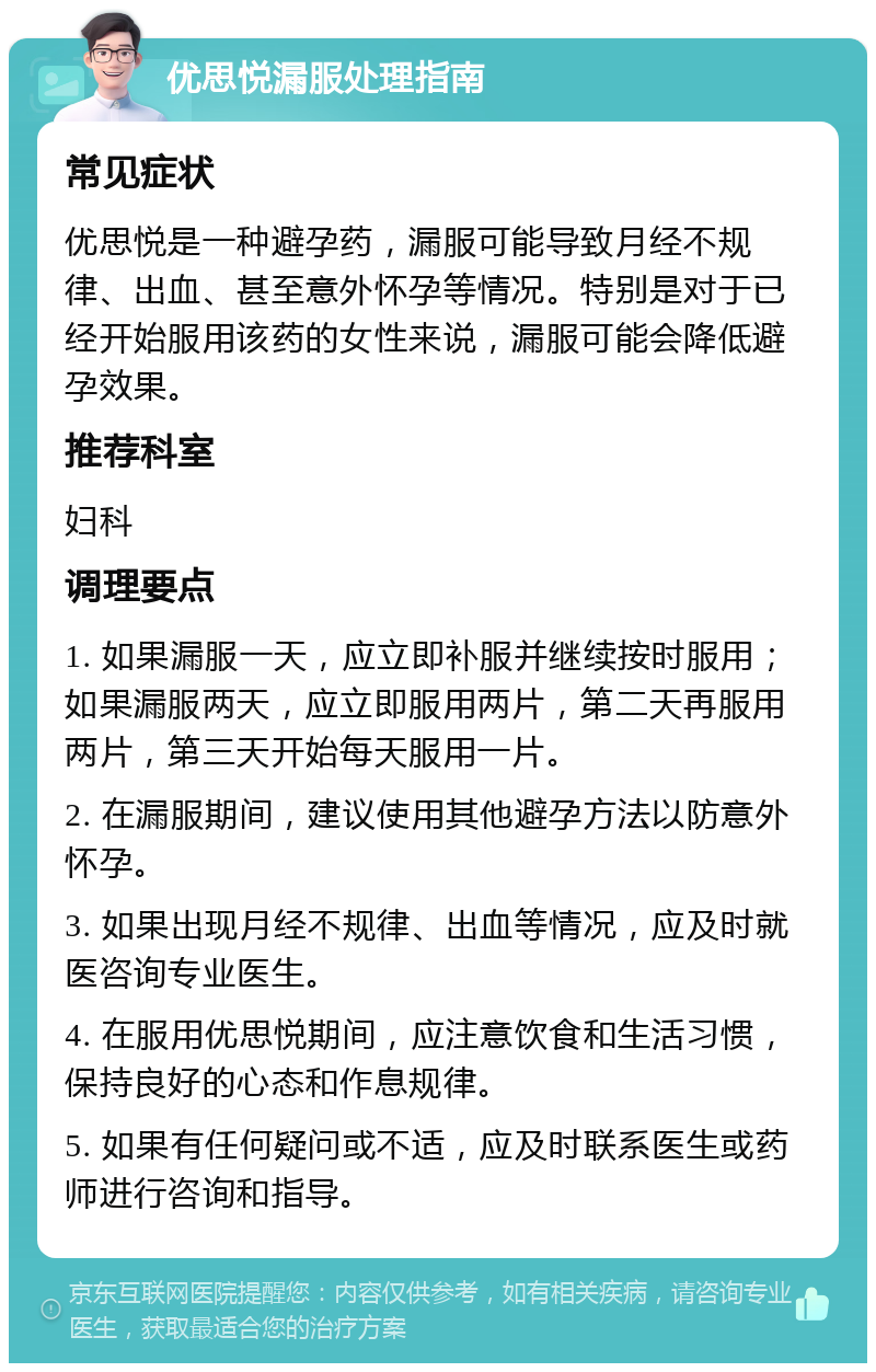 优思悦漏服处理指南 常见症状 优思悦是一种避孕药，漏服可能导致月经不规律、出血、甚至意外怀孕等情况。特别是对于已经开始服用该药的女性来说，漏服可能会降低避孕效果。 推荐科室 妇科 调理要点 1. 如果漏服一天，应立即补服并继续按时服用；如果漏服两天，应立即服用两片，第二天再服用两片，第三天开始每天服用一片。 2. 在漏服期间，建议使用其他避孕方法以防意外怀孕。 3. 如果出现月经不规律、出血等情况，应及时就医咨询专业医生。 4. 在服用优思悦期间，应注意饮食和生活习惯，保持良好的心态和作息规律。 5. 如果有任何疑问或不适，应及时联系医生或药师进行咨询和指导。