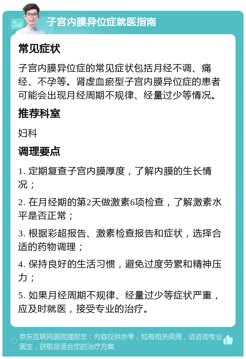 子宫内膜异位症就医指南 常见症状 子宫内膜异位症的常见症状包括月经不调、痛经、不孕等。肾虚血瘀型子宫内膜异位症的患者可能会出现月经周期不规律、经量过少等情况。 推荐科室 妇科 调理要点 1. 定期复查子宫内膜厚度，了解内膜的生长情况； 2. 在月经期的第2天做激素6项检查，了解激素水平是否正常； 3. 根据彩超报告、激素检查报告和症状，选择合适的药物调理； 4. 保持良好的生活习惯，避免过度劳累和精神压力； 5. 如果月经周期不规律、经量过少等症状严重，应及时就医，接受专业的治疗。