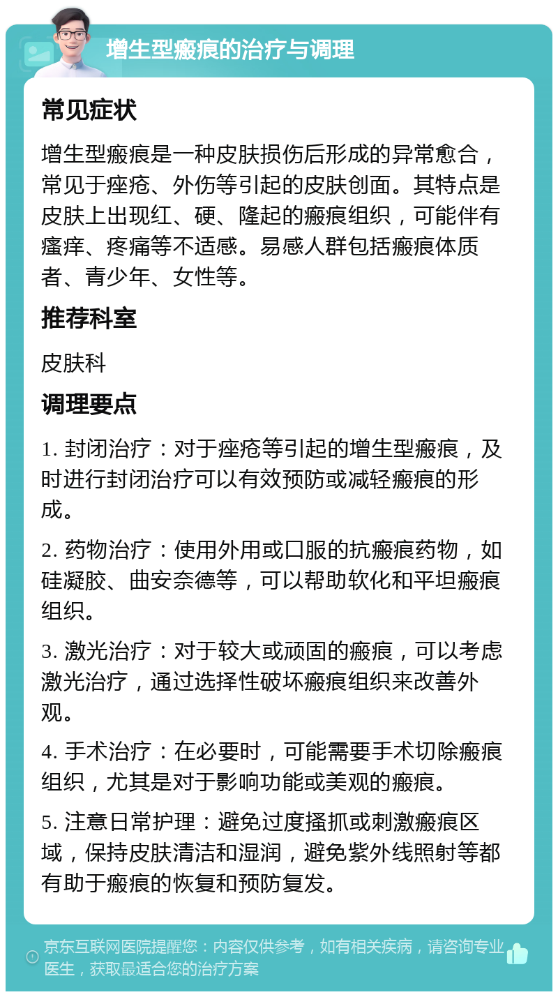 增生型瘢痕的治疗与调理 常见症状 增生型瘢痕是一种皮肤损伤后形成的异常愈合，常见于痤疮、外伤等引起的皮肤创面。其特点是皮肤上出现红、硬、隆起的瘢痕组织，可能伴有瘙痒、疼痛等不适感。易感人群包括瘢痕体质者、青少年、女性等。 推荐科室 皮肤科 调理要点 1. 封闭治疗：对于痤疮等引起的增生型瘢痕，及时进行封闭治疗可以有效预防或减轻瘢痕的形成。 2. 药物治疗：使用外用或口服的抗瘢痕药物，如硅凝胶、曲安奈德等，可以帮助软化和平坦瘢痕组织。 3. 激光治疗：对于较大或顽固的瘢痕，可以考虑激光治疗，通过选择性破坏瘢痕组织来改善外观。 4. 手术治疗：在必要时，可能需要手术切除瘢痕组织，尤其是对于影响功能或美观的瘢痕。 5. 注意日常护理：避免过度搔抓或刺激瘢痕区域，保持皮肤清洁和湿润，避免紫外线照射等都有助于瘢痕的恢复和预防复发。