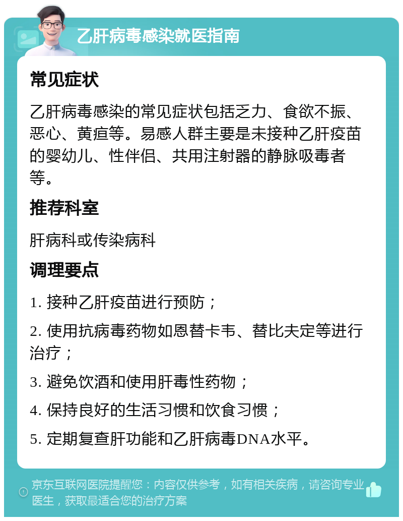 乙肝病毒感染就医指南 常见症状 乙肝病毒感染的常见症状包括乏力、食欲不振、恶心、黄疸等。易感人群主要是未接种乙肝疫苗的婴幼儿、性伴侣、共用注射器的静脉吸毒者等。 推荐科室 肝病科或传染病科 调理要点 1. 接种乙肝疫苗进行预防； 2. 使用抗病毒药物如恩替卡韦、替比夫定等进行治疗； 3. 避免饮酒和使用肝毒性药物； 4. 保持良好的生活习惯和饮食习惯； 5. 定期复查肝功能和乙肝病毒DNA水平。