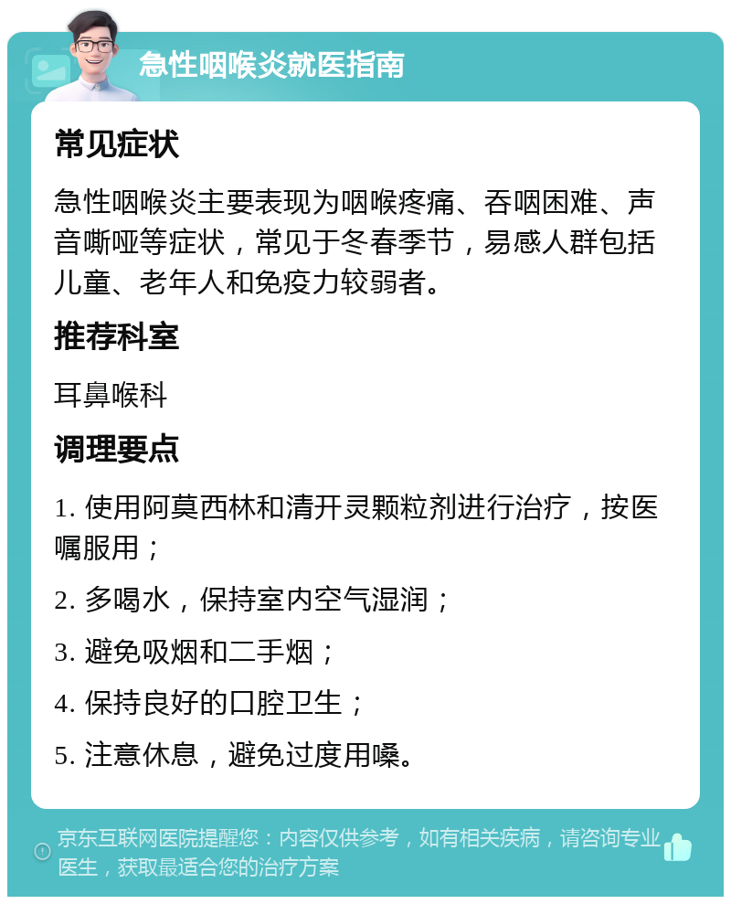 急性咽喉炎就医指南 常见症状 急性咽喉炎主要表现为咽喉疼痛、吞咽困难、声音嘶哑等症状，常见于冬春季节，易感人群包括儿童、老年人和免疫力较弱者。 推荐科室 耳鼻喉科 调理要点 1. 使用阿莫西林和清开灵颗粒剂进行治疗，按医嘱服用； 2. 多喝水，保持室内空气湿润； 3. 避免吸烟和二手烟； 4. 保持良好的口腔卫生； 5. 注意休息，避免过度用嗓。