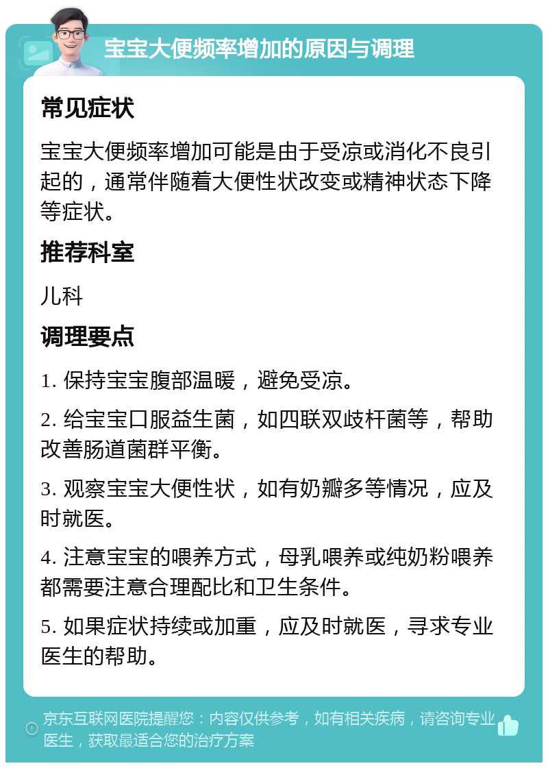 宝宝大便频率增加的原因与调理 常见症状 宝宝大便频率增加可能是由于受凉或消化不良引起的，通常伴随着大便性状改变或精神状态下降等症状。 推荐科室 儿科 调理要点 1. 保持宝宝腹部温暖，避免受凉。 2. 给宝宝口服益生菌，如四联双歧杆菌等，帮助改善肠道菌群平衡。 3. 观察宝宝大便性状，如有奶瓣多等情况，应及时就医。 4. 注意宝宝的喂养方式，母乳喂养或纯奶粉喂养都需要注意合理配比和卫生条件。 5. 如果症状持续或加重，应及时就医，寻求专业医生的帮助。