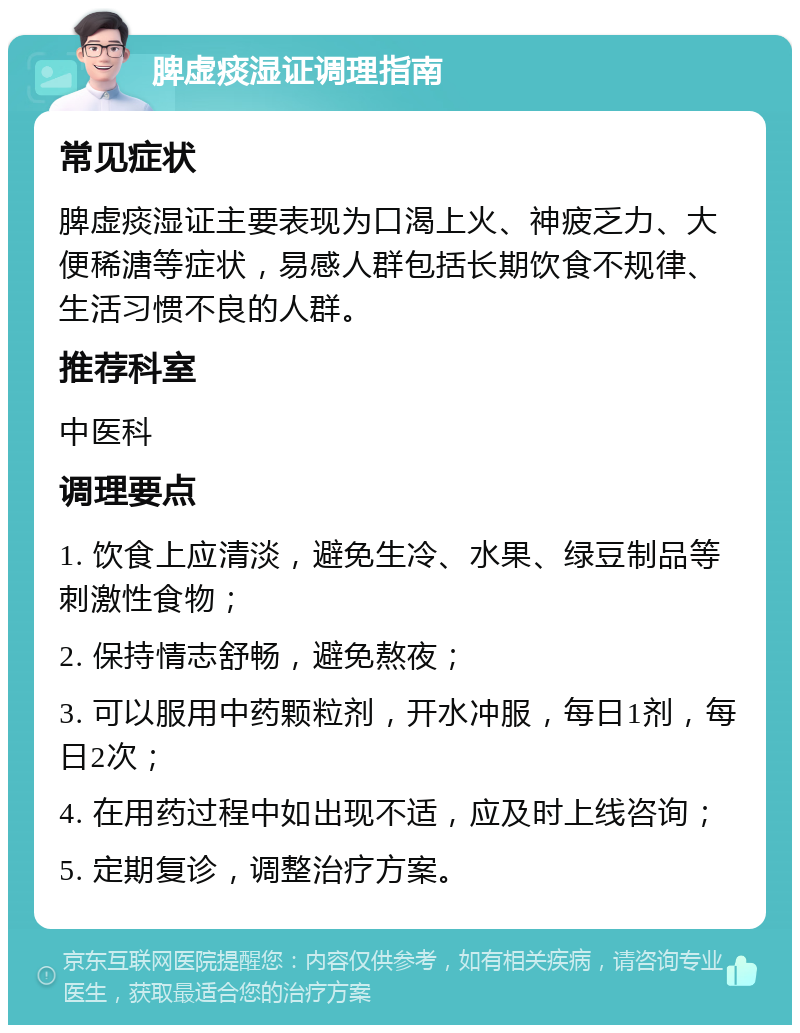 脾虚痰湿证调理指南 常见症状 脾虚痰湿证主要表现为口渴上火、神疲乏力、大便稀溏等症状，易感人群包括长期饮食不规律、生活习惯不良的人群。 推荐科室 中医科 调理要点 1. 饮食上应清淡，避免生冷、水果、绿豆制品等刺激性食物； 2. 保持情志舒畅，避免熬夜； 3. 可以服用中药颗粒剂，开水冲服，每日1剂，每日2次； 4. 在用药过程中如出现不适，应及时上线咨询； 5. 定期复诊，调整治疗方案。