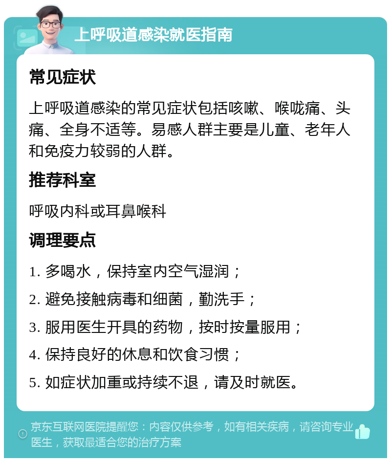 上呼吸道感染就医指南 常见症状 上呼吸道感染的常见症状包括咳嗽、喉咙痛、头痛、全身不适等。易感人群主要是儿童、老年人和免疫力较弱的人群。 推荐科室 呼吸内科或耳鼻喉科 调理要点 1. 多喝水，保持室内空气湿润； 2. 避免接触病毒和细菌，勤洗手； 3. 服用医生开具的药物，按时按量服用； 4. 保持良好的休息和饮食习惯； 5. 如症状加重或持续不退，请及时就医。