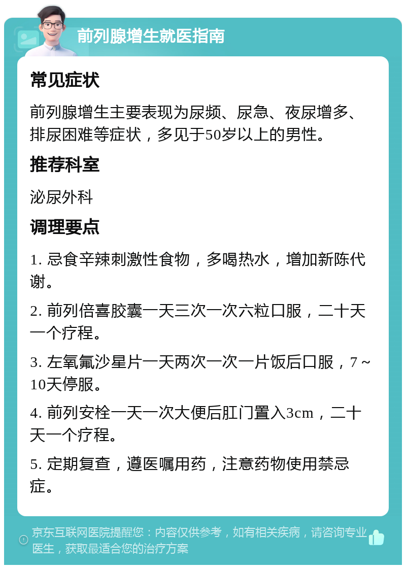 前列腺增生就医指南 常见症状 前列腺增生主要表现为尿频、尿急、夜尿增多、排尿困难等症状，多见于50岁以上的男性。 推荐科室 泌尿外科 调理要点 1. 忌食辛辣刺激性食物，多喝热水，增加新陈代谢。 2. 前列倍喜胶囊一天三次一次六粒口服，二十天一个疗程。 3. 左氧氟沙星片一天两次一次一片饭后口服，7～10天停服。 4. 前列安栓一天一次大便后肛门置入3cm，二十天一个疗程。 5. 定期复查，遵医嘱用药，注意药物使用禁忌症。