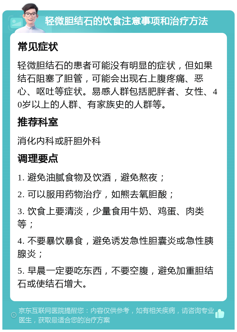 轻微胆结石的饮食注意事项和治疗方法 常见症状 轻微胆结石的患者可能没有明显的症状，但如果结石阻塞了胆管，可能会出现右上腹疼痛、恶心、呕吐等症状。易感人群包括肥胖者、女性、40岁以上的人群、有家族史的人群等。 推荐科室 消化内科或肝胆外科 调理要点 1. 避免油腻食物及饮酒，避免熬夜； 2. 可以服用药物治疗，如熊去氧胆酸； 3. 饮食上要清淡，少量食用牛奶、鸡蛋、肉类等； 4. 不要暴饮暴食，避免诱发急性胆囊炎或急性胰腺炎； 5. 早晨一定要吃东西，不要空腹，避免加重胆结石或使结石增大。