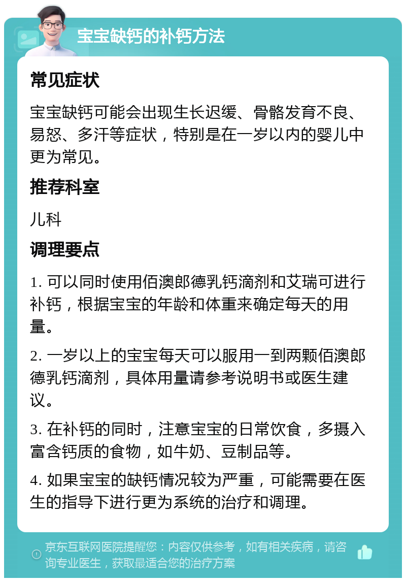 宝宝缺钙的补钙方法 常见症状 宝宝缺钙可能会出现生长迟缓、骨骼发育不良、易怒、多汗等症状，特别是在一岁以内的婴儿中更为常见。 推荐科室 儿科 调理要点 1. 可以同时使用佰澳郎德乳钙滴剂和艾瑞可进行补钙，根据宝宝的年龄和体重来确定每天的用量。 2. 一岁以上的宝宝每天可以服用一到两颗佰澳郎德乳钙滴剂，具体用量请参考说明书或医生建议。 3. 在补钙的同时，注意宝宝的日常饮食，多摄入富含钙质的食物，如牛奶、豆制品等。 4. 如果宝宝的缺钙情况较为严重，可能需要在医生的指导下进行更为系统的治疗和调理。