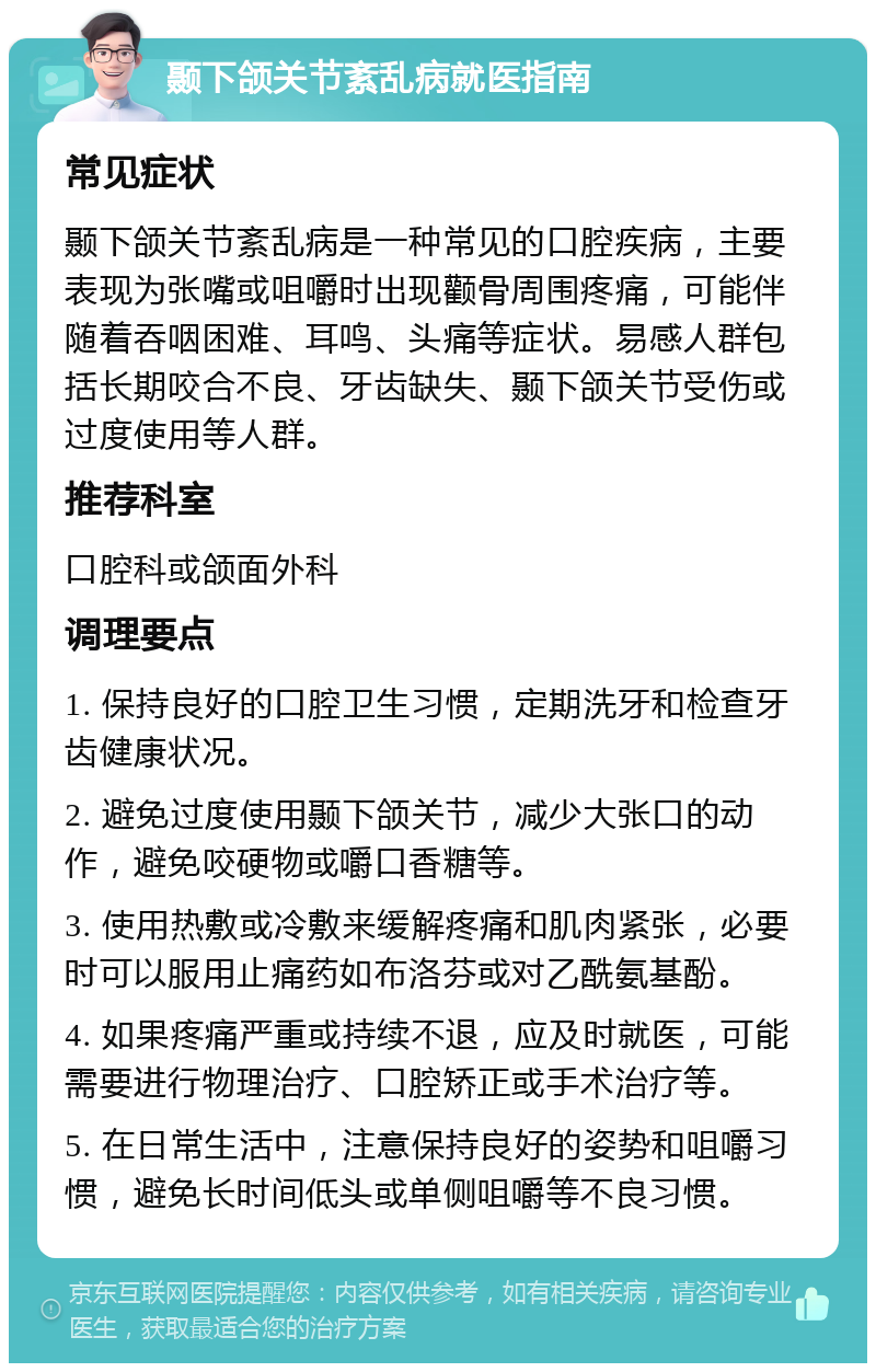 颞下颌关节紊乱病就医指南 常见症状 颞下颌关节紊乱病是一种常见的口腔疾病，主要表现为张嘴或咀嚼时出现颧骨周围疼痛，可能伴随着吞咽困难、耳鸣、头痛等症状。易感人群包括长期咬合不良、牙齿缺失、颞下颌关节受伤或过度使用等人群。 推荐科室 口腔科或颌面外科 调理要点 1. 保持良好的口腔卫生习惯，定期洗牙和检查牙齿健康状况。 2. 避免过度使用颞下颌关节，减少大张口的动作，避免咬硬物或嚼口香糖等。 3. 使用热敷或冷敷来缓解疼痛和肌肉紧张，必要时可以服用止痛药如布洛芬或对乙酰氨基酚。 4. 如果疼痛严重或持续不退，应及时就医，可能需要进行物理治疗、口腔矫正或手术治疗等。 5. 在日常生活中，注意保持良好的姿势和咀嚼习惯，避免长时间低头或单侧咀嚼等不良习惯。