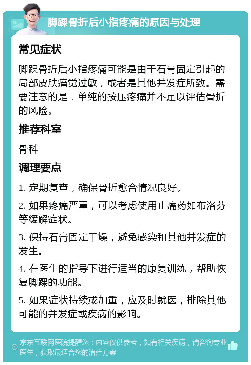 脚踝骨折后小指疼痛的原因与处理 常见症状 脚踝骨折后小指疼痛可能是由于石膏固定引起的局部皮肤痛觉过敏，或者是其他并发症所致。需要注意的是，单纯的按压疼痛并不足以评估骨折的风险。 推荐科室 骨科 调理要点 1. 定期复查，确保骨折愈合情况良好。 2. 如果疼痛严重，可以考虑使用止痛药如布洛芬等缓解症状。 3. 保持石膏固定干燥，避免感染和其他并发症的发生。 4. 在医生的指导下进行适当的康复训练，帮助恢复脚踝的功能。 5. 如果症状持续或加重，应及时就医，排除其他可能的并发症或疾病的影响。