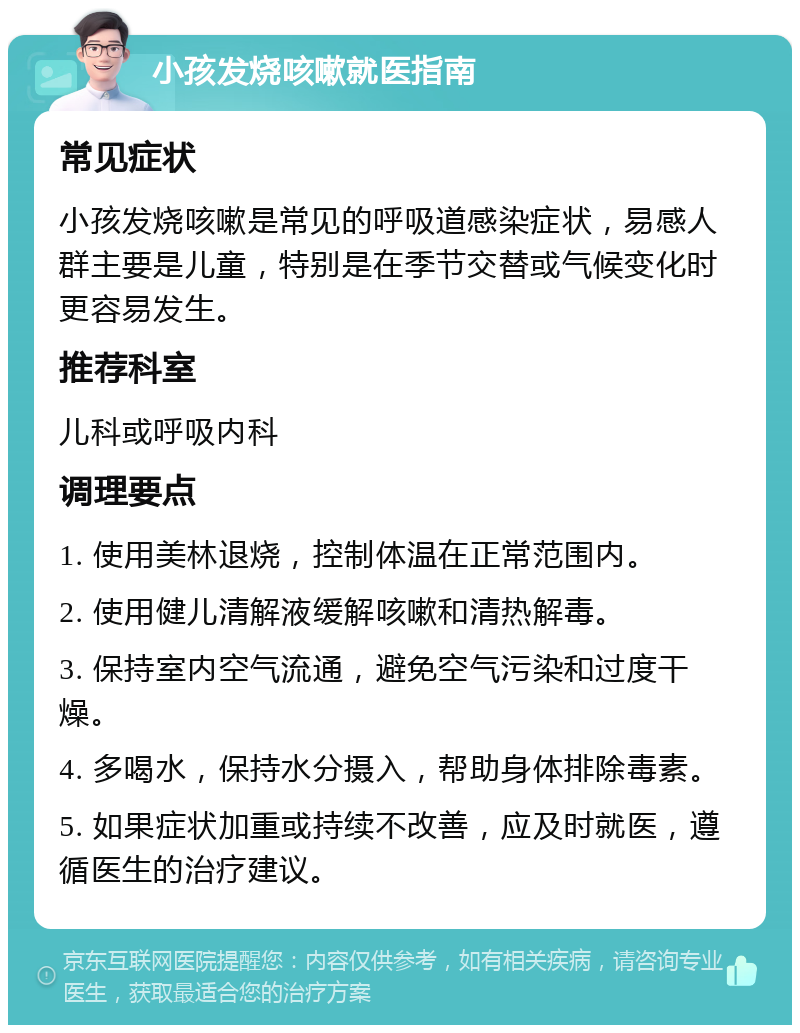 小孩发烧咳嗽就医指南 常见症状 小孩发烧咳嗽是常见的呼吸道感染症状，易感人群主要是儿童，特别是在季节交替或气候变化时更容易发生。 推荐科室 儿科或呼吸内科 调理要点 1. 使用美林退烧，控制体温在正常范围内。 2. 使用健儿清解液缓解咳嗽和清热解毒。 3. 保持室内空气流通，避免空气污染和过度干燥。 4. 多喝水，保持水分摄入，帮助身体排除毒素。 5. 如果症状加重或持续不改善，应及时就医，遵循医生的治疗建议。