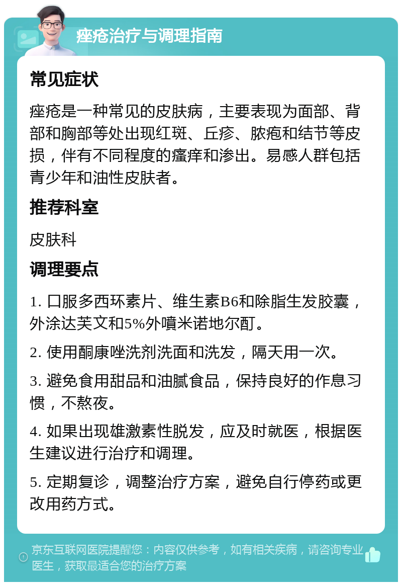 痤疮治疗与调理指南 常见症状 痤疮是一种常见的皮肤病，主要表现为面部、背部和胸部等处出现红斑、丘疹、脓疱和结节等皮损，伴有不同程度的瘙痒和渗出。易感人群包括青少年和油性皮肤者。 推荐科室 皮肤科 调理要点 1. 口服多西环素片、维生素B6和除脂生发胶囊，外涂达芙文和5%外噴米诺地尔酊。 2. 使用酮康唑洗剂洗面和洗发，隔天用一次。 3. 避免食用甜品和油腻食品，保持良好的作息习惯，不熬夜。 4. 如果出现雄激素性脱发，应及时就医，根据医生建议进行治疗和调理。 5. 定期复诊，调整治疗方案，避免自行停药或更改用药方式。