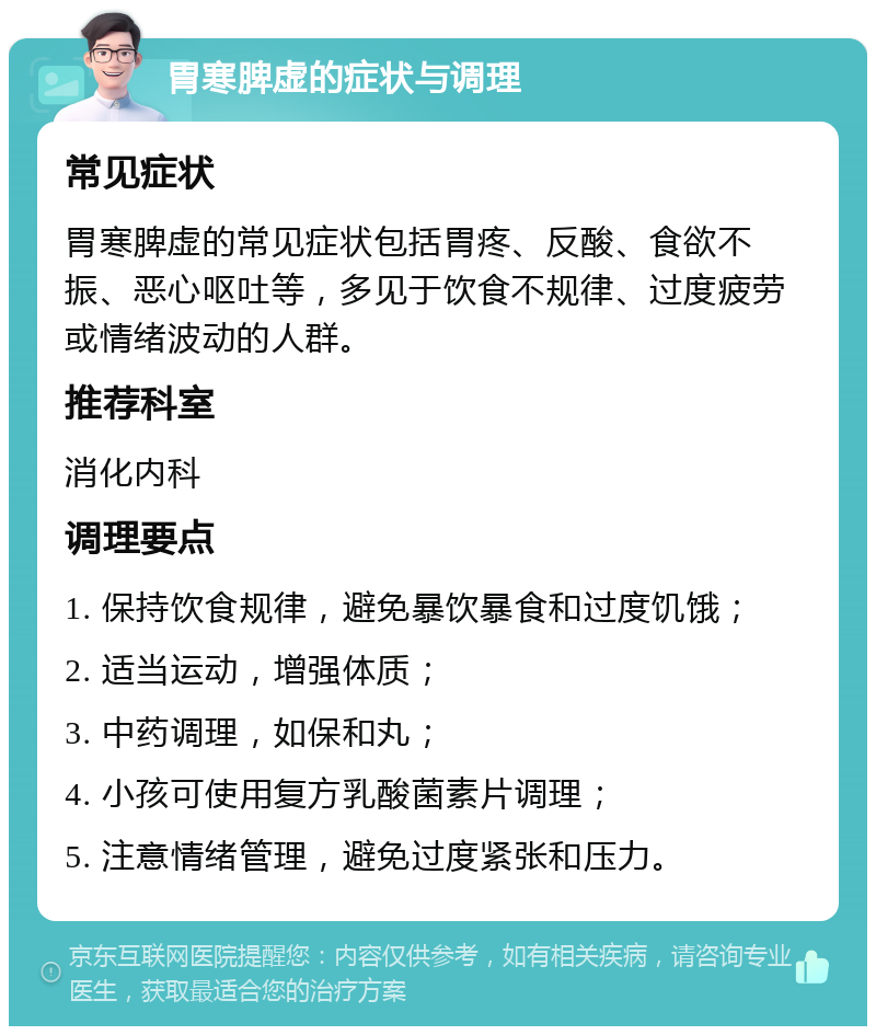 胃寒脾虚的症状与调理 常见症状 胃寒脾虚的常见症状包括胃疼、反酸、食欲不振、恶心呕吐等，多见于饮食不规律、过度疲劳或情绪波动的人群。 推荐科室 消化内科 调理要点 1. 保持饮食规律，避免暴饮暴食和过度饥饿； 2. 适当运动，增强体质； 3. 中药调理，如保和丸； 4. 小孩可使用复方乳酸菌素片调理； 5. 注意情绪管理，避免过度紧张和压力。