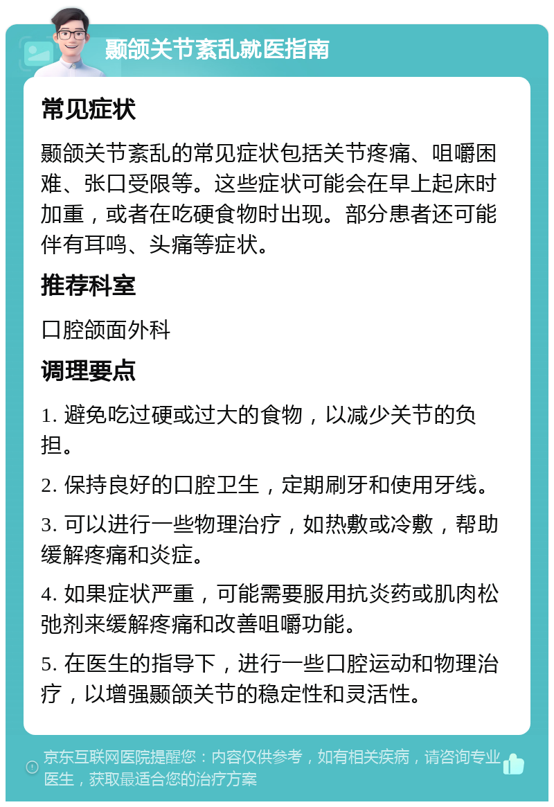 颞颌关节紊乱就医指南 常见症状 颞颌关节紊乱的常见症状包括关节疼痛、咀嚼困难、张口受限等。这些症状可能会在早上起床时加重，或者在吃硬食物时出现。部分患者还可能伴有耳鸣、头痛等症状。 推荐科室 口腔颌面外科 调理要点 1. 避免吃过硬或过大的食物，以减少关节的负担。 2. 保持良好的口腔卫生，定期刷牙和使用牙线。 3. 可以进行一些物理治疗，如热敷或冷敷，帮助缓解疼痛和炎症。 4. 如果症状严重，可能需要服用抗炎药或肌肉松弛剂来缓解疼痛和改善咀嚼功能。 5. 在医生的指导下，进行一些口腔运动和物理治疗，以增强颞颌关节的稳定性和灵活性。