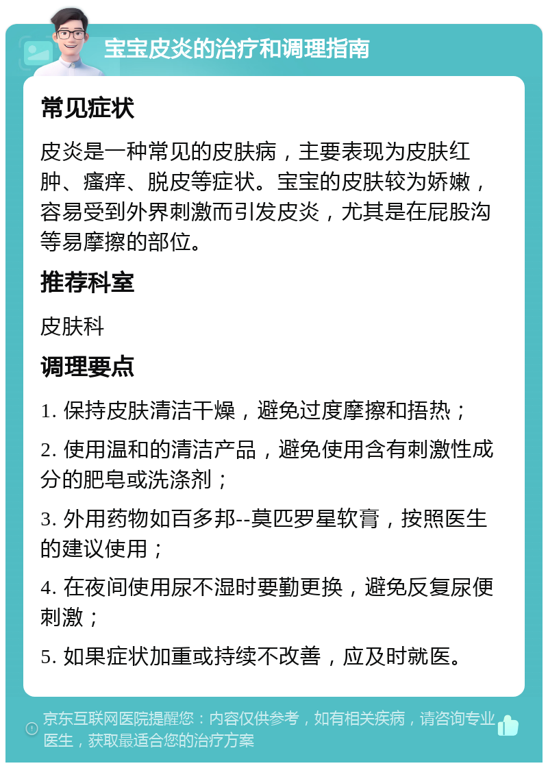 宝宝皮炎的治疗和调理指南 常见症状 皮炎是一种常见的皮肤病，主要表现为皮肤红肿、瘙痒、脱皮等症状。宝宝的皮肤较为娇嫩，容易受到外界刺激而引发皮炎，尤其是在屁股沟等易摩擦的部位。 推荐科室 皮肤科 调理要点 1. 保持皮肤清洁干燥，避免过度摩擦和捂热； 2. 使用温和的清洁产品，避免使用含有刺激性成分的肥皂或洗涤剂； 3. 外用药物如百多邦--莫匹罗星软膏，按照医生的建议使用； 4. 在夜间使用尿不湿时要勤更换，避免反复尿便刺激； 5. 如果症状加重或持续不改善，应及时就医。