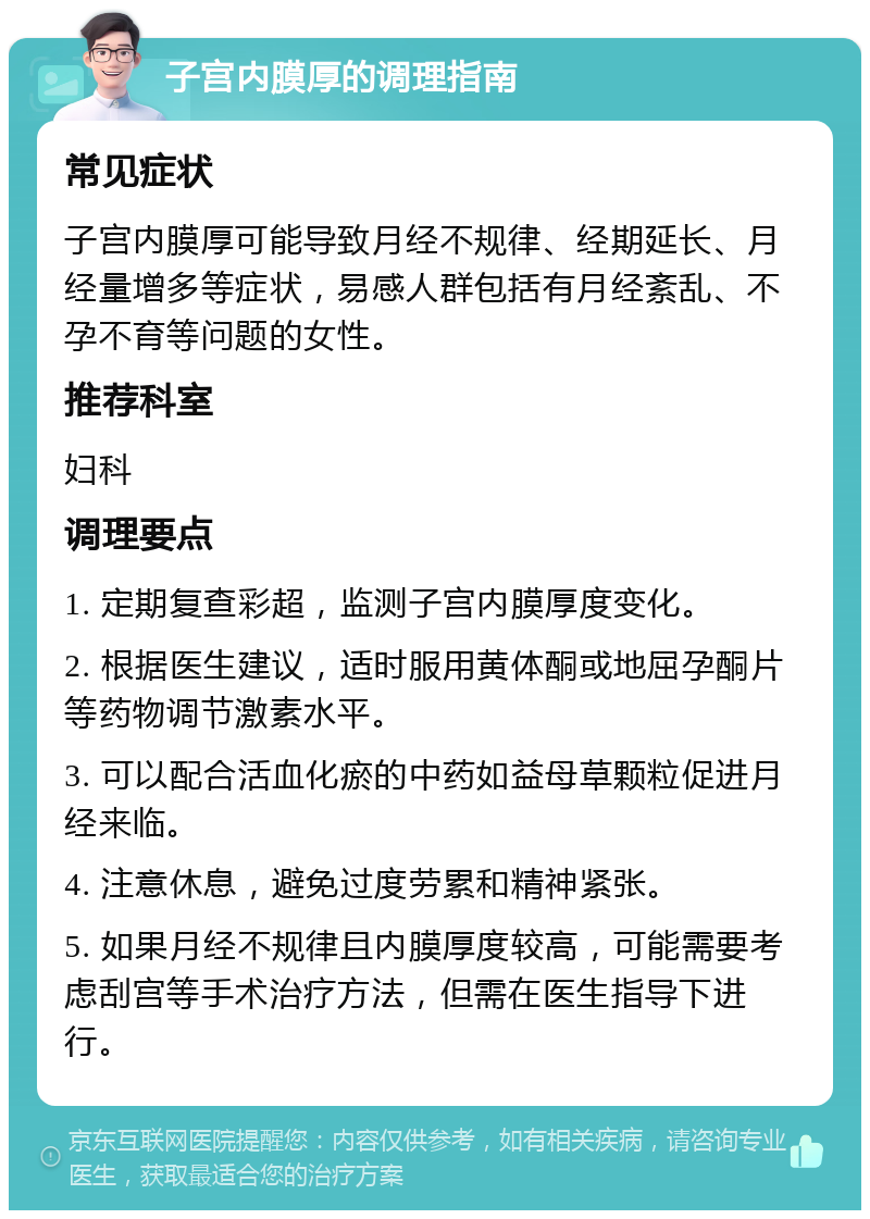 子宫内膜厚的调理指南 常见症状 子宫内膜厚可能导致月经不规律、经期延长、月经量增多等症状，易感人群包括有月经紊乱、不孕不育等问题的女性。 推荐科室 妇科 调理要点 1. 定期复查彩超，监测子宫内膜厚度变化。 2. 根据医生建议，适时服用黄体酮或地屈孕酮片等药物调节激素水平。 3. 可以配合活血化瘀的中药如益母草颗粒促进月经来临。 4. 注意休息，避免过度劳累和精神紧张。 5. 如果月经不规律且内膜厚度较高，可能需要考虑刮宫等手术治疗方法，但需在医生指导下进行。