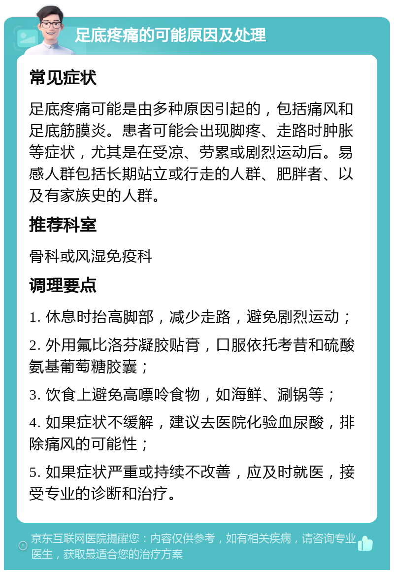 足底疼痛的可能原因及处理 常见症状 足底疼痛可能是由多种原因引起的，包括痛风和足底筋膜炎。患者可能会出现脚疼、走路时肿胀等症状，尤其是在受凉、劳累或剧烈运动后。易感人群包括长期站立或行走的人群、肥胖者、以及有家族史的人群。 推荐科室 骨科或风湿免疫科 调理要点 1. 休息时抬高脚部，减少走路，避免剧烈运动； 2. 外用氟比洛芬凝胶贴膏，口服依托考昔和硫酸氨基葡萄糖胶囊； 3. 饮食上避免高嘌呤食物，如海鲜、涮锅等； 4. 如果症状不缓解，建议去医院化验血尿酸，排除痛风的可能性； 5. 如果症状严重或持续不改善，应及时就医，接受专业的诊断和治疗。