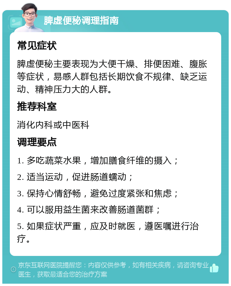 脾虚便秘调理指南 常见症状 脾虚便秘主要表现为大便干燥、排便困难、腹胀等症状，易感人群包括长期饮食不规律、缺乏运动、精神压力大的人群。 推荐科室 消化内科或中医科 调理要点 1. 多吃蔬菜水果，增加膳食纤维的摄入； 2. 适当运动，促进肠道蠕动； 3. 保持心情舒畅，避免过度紧张和焦虑； 4. 可以服用益生菌来改善肠道菌群； 5. 如果症状严重，应及时就医，遵医嘱进行治疗。