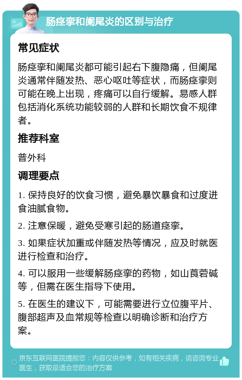 肠痉挛和阑尾炎的区别与治疗 常见症状 肠痉挛和阑尾炎都可能引起右下腹隐痛，但阑尾炎通常伴随发热、恶心呕吐等症状，而肠痉挛则可能在晚上出现，疼痛可以自行缓解。易感人群包括消化系统功能较弱的人群和长期饮食不规律者。 推荐科室 普外科 调理要点 1. 保持良好的饮食习惯，避免暴饮暴食和过度进食油腻食物。 2. 注意保暖，避免受寒引起的肠道痉挛。 3. 如果症状加重或伴随发热等情况，应及时就医进行检查和治疗。 4. 可以服用一些缓解肠痉挛的药物，如山莨菪碱等，但需在医生指导下使用。 5. 在医生的建议下，可能需要进行立位腹平片、腹部超声及血常规等检查以明确诊断和治疗方案。