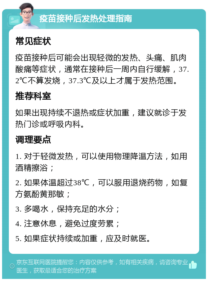 疫苗接种后发热处理指南 常见症状 疫苗接种后可能会出现轻微的发热、头痛、肌肉酸痛等症状，通常在接种后一周内自行缓解，37.2℃不算发烧，37.3℃及以上才属于发热范围。 推荐科室 如果出现持续不退热或症状加重，建议就诊于发热门诊或呼吸内科。 调理要点 1. 对于轻微发热，可以使用物理降温方法，如用酒精擦浴； 2. 如果体温超过38℃，可以服用退烧药物，如复方氨酚黄那敏； 3. 多喝水，保持充足的水分； 4. 注意休息，避免过度劳累； 5. 如果症状持续或加重，应及时就医。