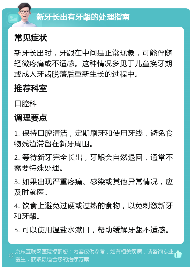 新牙长出有牙龈的处理指南 常见症状 新牙长出时，牙龈在中间是正常现象，可能伴随轻微疼痛或不适感。这种情况多见于儿童换牙期或成人牙齿脱落后重新生长的过程中。 推荐科室 口腔科 调理要点 1. 保持口腔清洁，定期刷牙和使用牙线，避免食物残渣滞留在新牙周围。 2. 等待新牙完全长出，牙龈会自然退回，通常不需要特殊处理。 3. 如果出现严重疼痛、感染或其他异常情况，应及时就医。 4. 饮食上避免过硬或过热的食物，以免刺激新牙和牙龈。 5. 可以使用温盐水漱口，帮助缓解牙龈不适感。