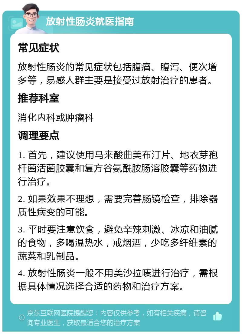 放射性肠炎就医指南 常见症状 放射性肠炎的常见症状包括腹痛、腹泻、便次增多等，易感人群主要是接受过放射治疗的患者。 推荐科室 消化内科或肿瘤科 调理要点 1. 首先，建议使用马来酸曲美布汀片、地衣芽孢杆菌活菌胶囊和复方谷氨酰胺肠溶胶囊等药物进行治疗。 2. 如果效果不理想，需要完善肠镜检查，排除器质性病变的可能。 3. 平时要注意饮食，避免辛辣刺激、冰凉和油腻的食物，多喝温热水，戒烟酒，少吃多纤维素的蔬菜和乳制品。 4. 放射性肠炎一般不用美沙拉嗪进行治疗，需根据具体情况选择合适的药物和治疗方案。