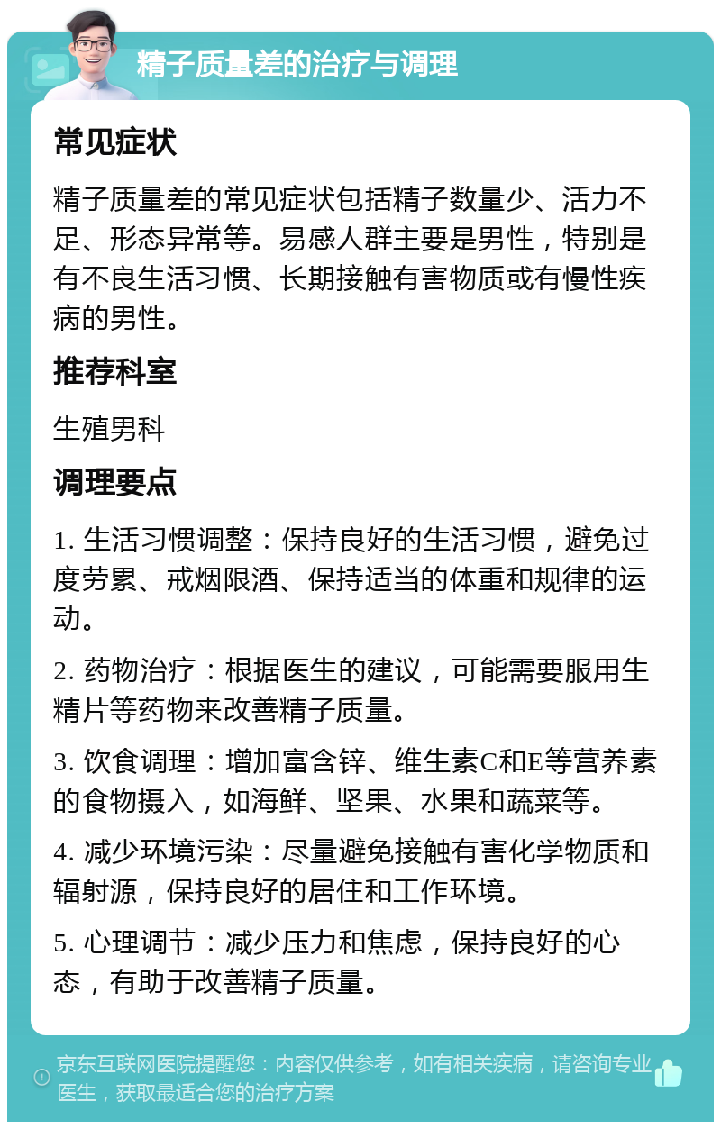 精子质量差的治疗与调理 常见症状 精子质量差的常见症状包括精子数量少、活力不足、形态异常等。易感人群主要是男性，特别是有不良生活习惯、长期接触有害物质或有慢性疾病的男性。 推荐科室 生殖男科 调理要点 1. 生活习惯调整：保持良好的生活习惯，避免过度劳累、戒烟限酒、保持适当的体重和规律的运动。 2. 药物治疗：根据医生的建议，可能需要服用生精片等药物来改善精子质量。 3. 饮食调理：增加富含锌、维生素C和E等营养素的食物摄入，如海鲜、坚果、水果和蔬菜等。 4. 减少环境污染：尽量避免接触有害化学物质和辐射源，保持良好的居住和工作环境。 5. 心理调节：减少压力和焦虑，保持良好的心态，有助于改善精子质量。