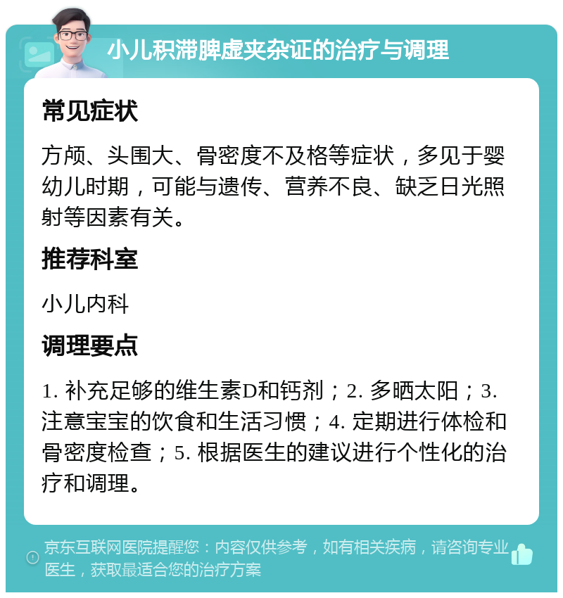 小儿积滞脾虚夹杂证的治疗与调理 常见症状 方颅、头围大、骨密度不及格等症状，多见于婴幼儿时期，可能与遗传、营养不良、缺乏日光照射等因素有关。 推荐科室 小儿内科 调理要点 1. 补充足够的维生素D和钙剂；2. 多晒太阳；3. 注意宝宝的饮食和生活习惯；4. 定期进行体检和骨密度检查；5. 根据医生的建议进行个性化的治疗和调理。