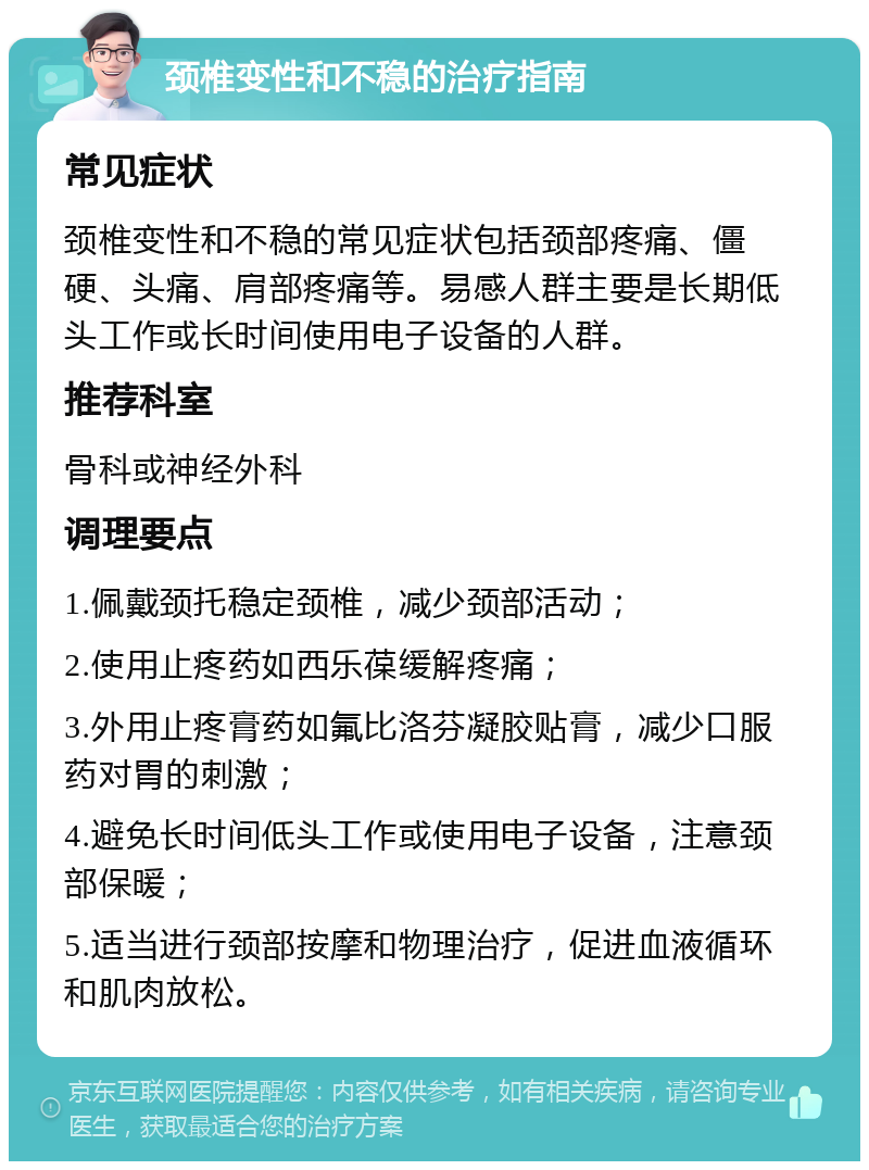 颈椎变性和不稳的治疗指南 常见症状 颈椎变性和不稳的常见症状包括颈部疼痛、僵硬、头痛、肩部疼痛等。易感人群主要是长期低头工作或长时间使用电子设备的人群。 推荐科室 骨科或神经外科 调理要点 1.佩戴颈托稳定颈椎，减少颈部活动； 2.使用止疼药如西乐葆缓解疼痛； 3.外用止疼膏药如氟比洛芬凝胶贴膏，减少口服药对胃的刺激； 4.避免长时间低头工作或使用电子设备，注意颈部保暖； 5.适当进行颈部按摩和物理治疗，促进血液循环和肌肉放松。