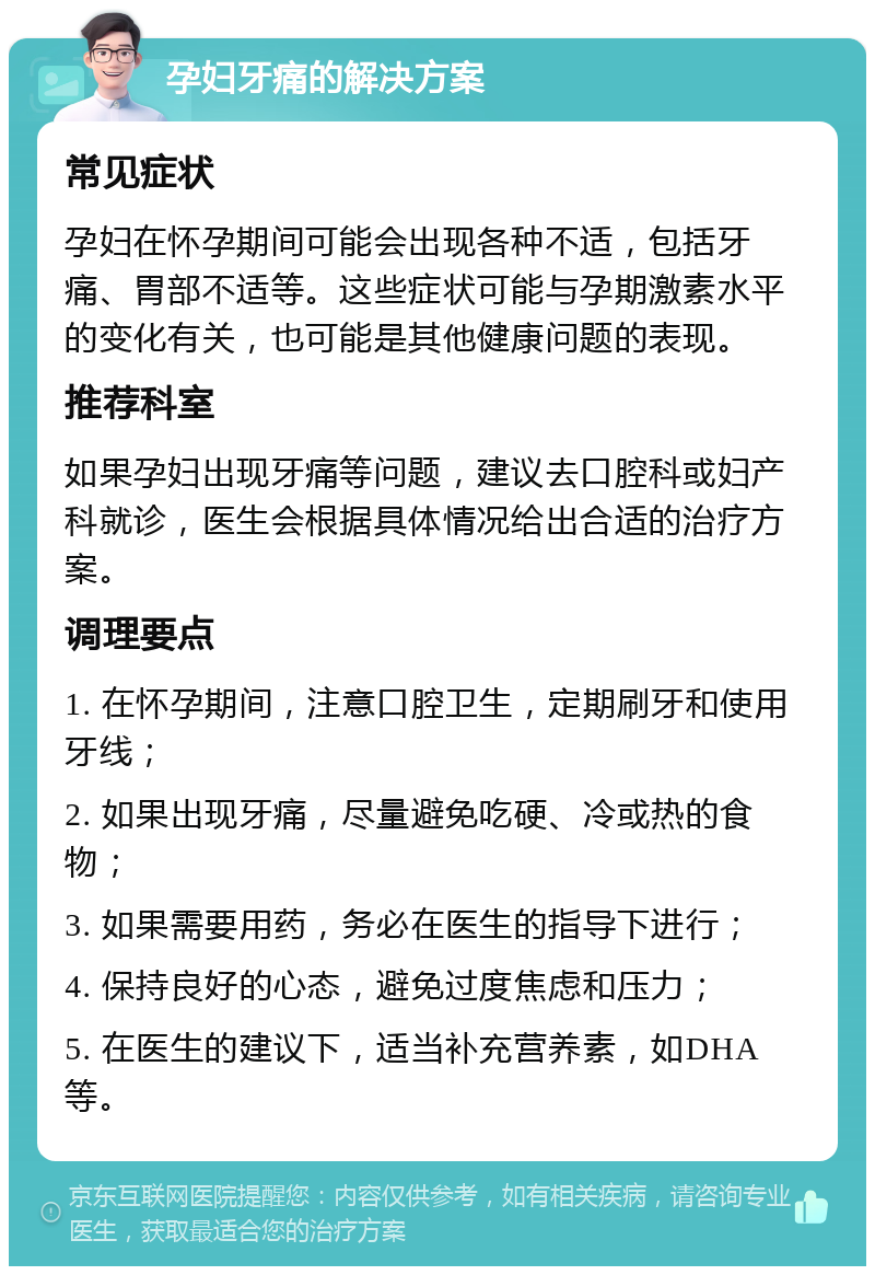 孕妇牙痛的解决方案 常见症状 孕妇在怀孕期间可能会出现各种不适，包括牙痛、胃部不适等。这些症状可能与孕期激素水平的变化有关，也可能是其他健康问题的表现。 推荐科室 如果孕妇出现牙痛等问题，建议去口腔科或妇产科就诊，医生会根据具体情况给出合适的治疗方案。 调理要点 1. 在怀孕期间，注意口腔卫生，定期刷牙和使用牙线； 2. 如果出现牙痛，尽量避免吃硬、冷或热的食物； 3. 如果需要用药，务必在医生的指导下进行； 4. 保持良好的心态，避免过度焦虑和压力； 5. 在医生的建议下，适当补充营养素，如DHA等。