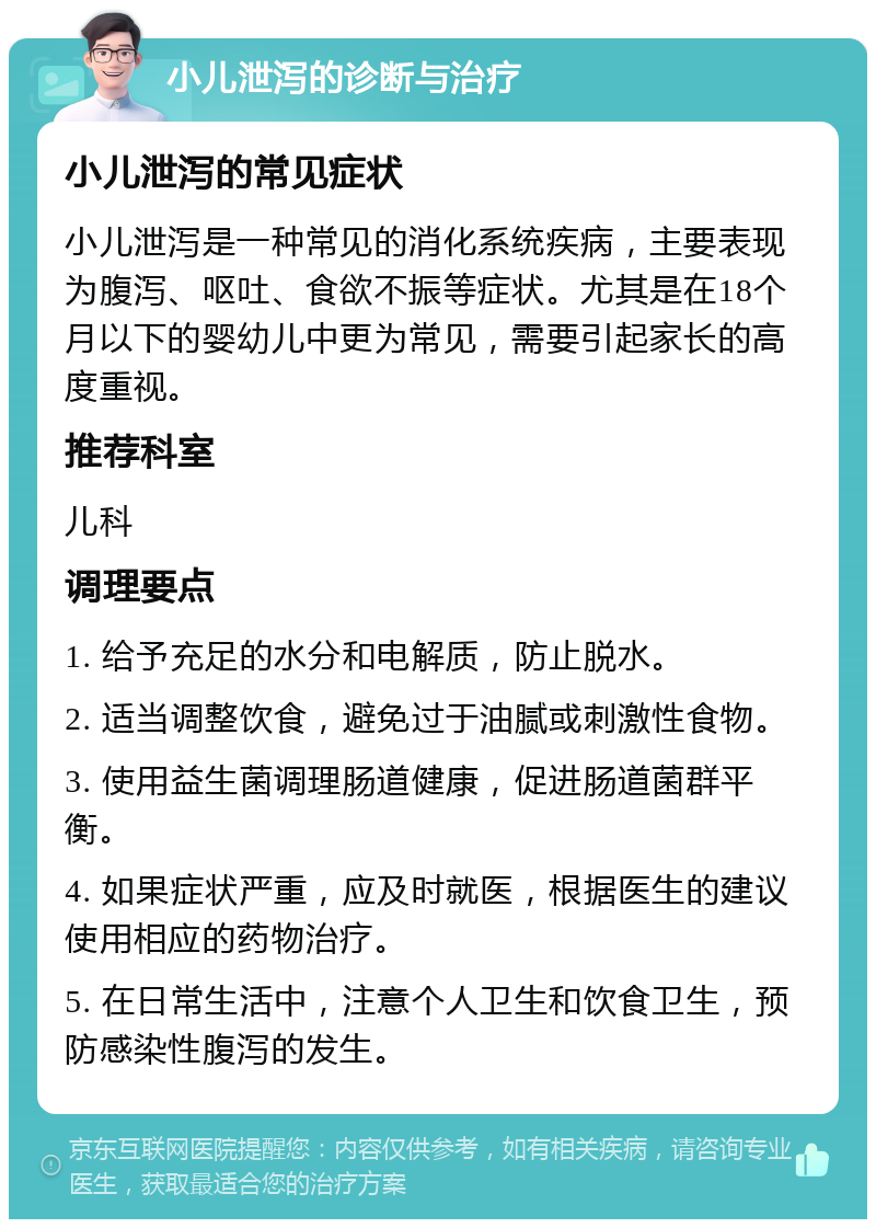 小儿泄泻的诊断与治疗 小儿泄泻的常见症状 小儿泄泻是一种常见的消化系统疾病，主要表现为腹泻、呕吐、食欲不振等症状。尤其是在18个月以下的婴幼儿中更为常见，需要引起家长的高度重视。 推荐科室 儿科 调理要点 1. 给予充足的水分和电解质，防止脱水。 2. 适当调整饮食，避免过于油腻或刺激性食物。 3. 使用益生菌调理肠道健康，促进肠道菌群平衡。 4. 如果症状严重，应及时就医，根据医生的建议使用相应的药物治疗。 5. 在日常生活中，注意个人卫生和饮食卫生，预防感染性腹泻的发生。