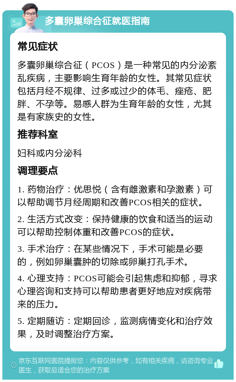 多囊卵巢综合征就医指南 常见症状 多囊卵巢综合征（PCOS）是一种常见的内分泌紊乱疾病，主要影响生育年龄的女性。其常见症状包括月经不规律、过多或过少的体毛、痤疮、肥胖、不孕等。易感人群为生育年龄的女性，尤其是有家族史的女性。 推荐科室 妇科或内分泌科 调理要点 1. 药物治疗：优思悦（含有雌激素和孕激素）可以帮助调节月经周期和改善PCOS相关的症状。 2. 生活方式改变：保持健康的饮食和适当的运动可以帮助控制体重和改善PCOS的症状。 3. 手术治疗：在某些情况下，手术可能是必要的，例如卵巢囊肿的切除或卵巢打孔手术。 4. 心理支持：PCOS可能会引起焦虑和抑郁，寻求心理咨询和支持可以帮助患者更好地应对疾病带来的压力。 5. 定期随访：定期回诊，监测病情变化和治疗效果，及时调整治疗方案。