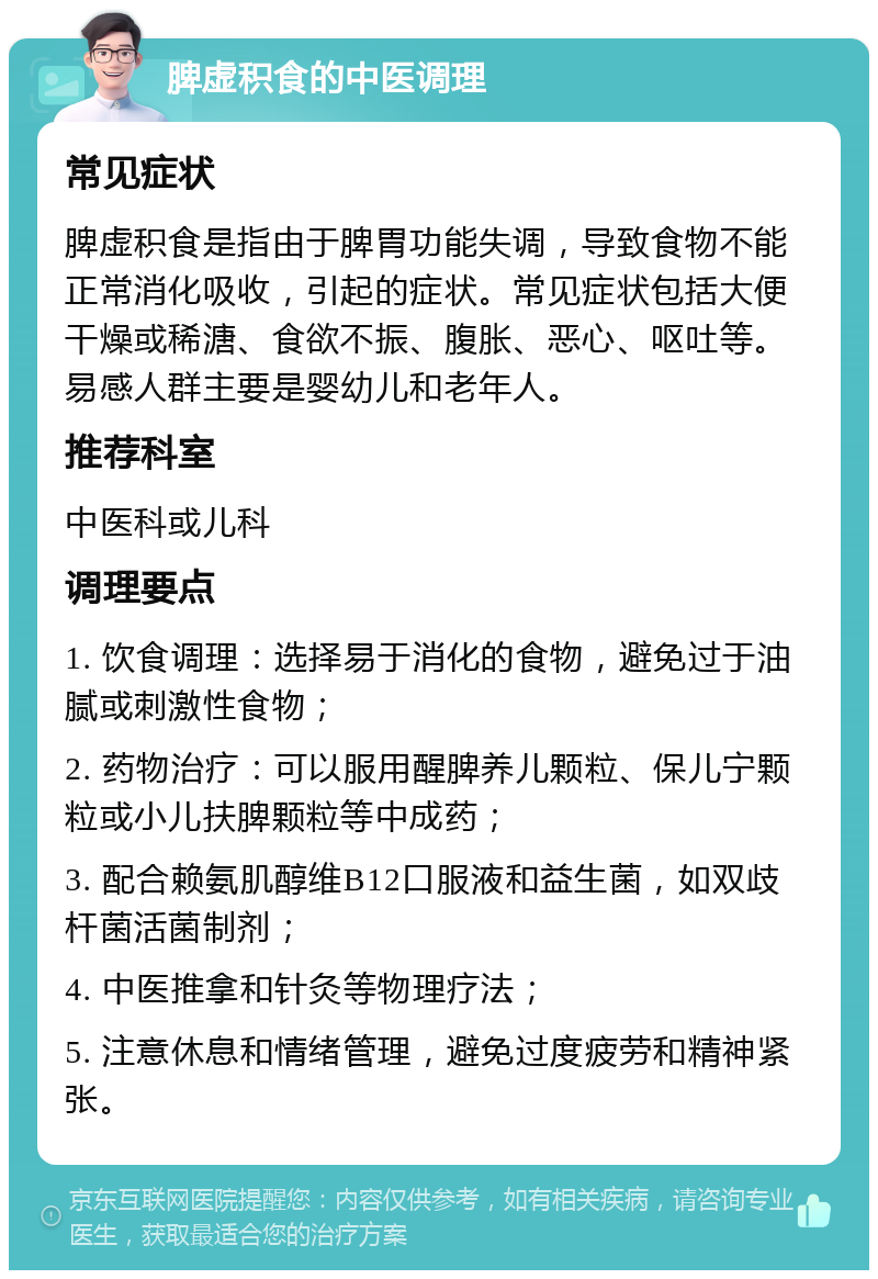 脾虚积食的中医调理 常见症状 脾虚积食是指由于脾胃功能失调，导致食物不能正常消化吸收，引起的症状。常见症状包括大便干燥或稀溏、食欲不振、腹胀、恶心、呕吐等。易感人群主要是婴幼儿和老年人。 推荐科室 中医科或儿科 调理要点 1. 饮食调理：选择易于消化的食物，避免过于油腻或刺激性食物； 2. 药物治疗：可以服用醒脾养儿颗粒、保儿宁颗粒或小儿扶脾颗粒等中成药； 3. 配合赖氨肌醇维B12口服液和益生菌，如双歧杆菌活菌制剂； 4. 中医推拿和针灸等物理疗法； 5. 注意休息和情绪管理，避免过度疲劳和精神紧张。