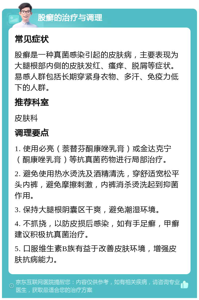 股癣的治疗与调理 常见症状 股癣是一种真菌感染引起的皮肤病，主要表现为大腿根部内侧的皮肤发红、瘙痒、脱屑等症状。易感人群包括长期穿紧身衣物、多汗、免疫力低下的人群。 推荐科室 皮肤科 调理要点 1. 使用必亮（萘替芬酮康唑乳膏）或金达克宁（酮康唑乳膏）等抗真菌药物进行局部治疗。 2. 避免使用热水烫洗及酒精清洗，穿舒适宽松平头内裤，避免摩擦刺激，内裤消杀烫洗起到抑菌作用。 3. 保持大腿根阴囊区干爽，避免潮湿环境。 4. 不抓挠，以防皮损后感染，如有手足癣，甲癣建议积极抗真菌治疗。 5. 口服维生素B族有益于改善皮肤环境，增强皮肤抗病能力。