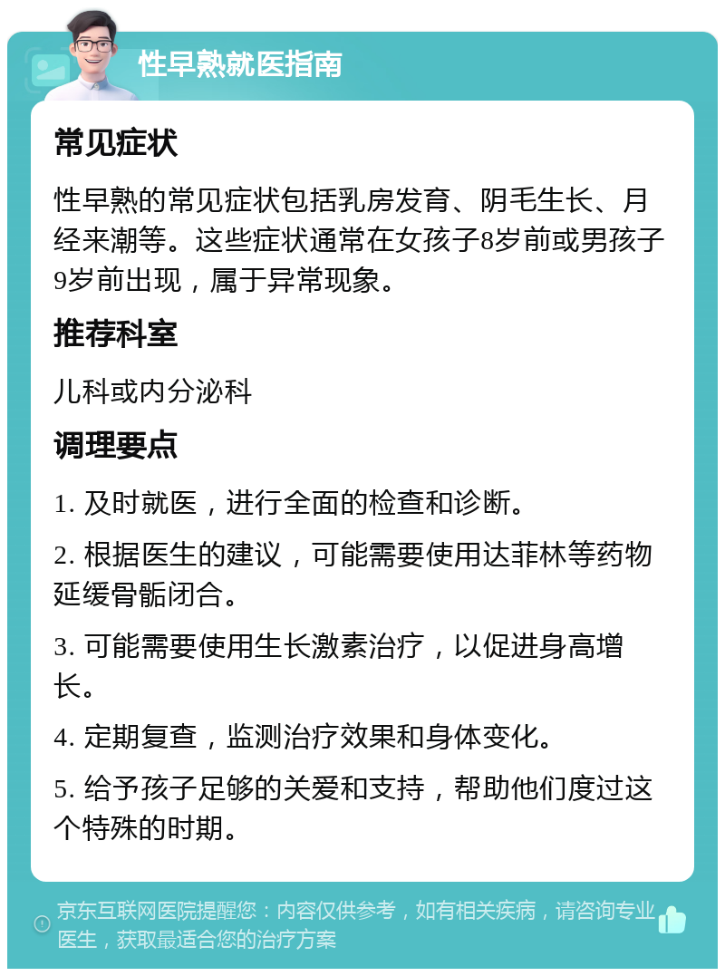 性早熟就医指南 常见症状 性早熟的常见症状包括乳房发育、阴毛生长、月经来潮等。这些症状通常在女孩子8岁前或男孩子9岁前出现，属于异常现象。 推荐科室 儿科或内分泌科 调理要点 1. 及时就医，进行全面的检查和诊断。 2. 根据医生的建议，可能需要使用达菲林等药物延缓骨骺闭合。 3. 可能需要使用生长激素治疗，以促进身高增长。 4. 定期复查，监测治疗效果和身体变化。 5. 给予孩子足够的关爱和支持，帮助他们度过这个特殊的时期。