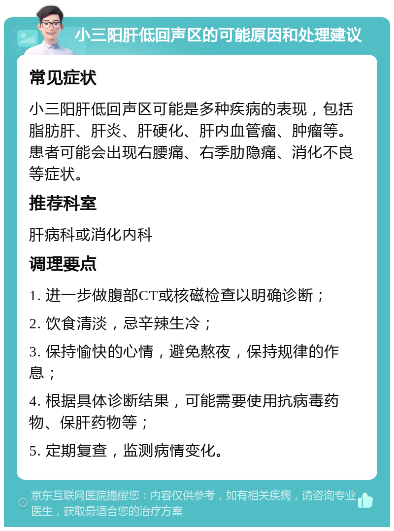 小三阳肝低回声区的可能原因和处理建议 常见症状 小三阳肝低回声区可能是多种疾病的表现，包括脂肪肝、肝炎、肝硬化、肝内血管瘤、肿瘤等。患者可能会出现右腰痛、右季肋隐痛、消化不良等症状。 推荐科室 肝病科或消化内科 调理要点 1. 进一步做腹部CT或核磁检查以明确诊断； 2. 饮食清淡，忌辛辣生冷； 3. 保持愉快的心情，避免熬夜，保持规律的作息； 4. 根据具体诊断结果，可能需要使用抗病毒药物、保肝药物等； 5. 定期复查，监测病情变化。