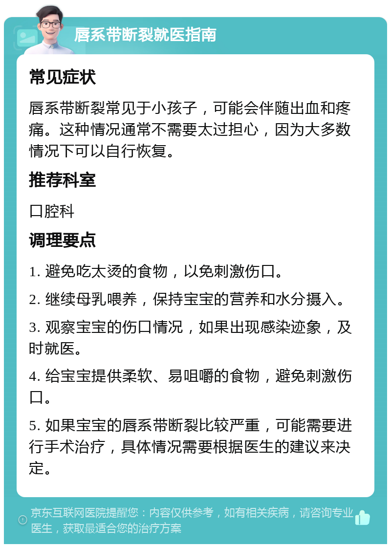 唇系带断裂就医指南 常见症状 唇系带断裂常见于小孩子，可能会伴随出血和疼痛。这种情况通常不需要太过担心，因为大多数情况下可以自行恢复。 推荐科室 口腔科 调理要点 1. 避免吃太烫的食物，以免刺激伤口。 2. 继续母乳喂养，保持宝宝的营养和水分摄入。 3. 观察宝宝的伤口情况，如果出现感染迹象，及时就医。 4. 给宝宝提供柔软、易咀嚼的食物，避免刺激伤口。 5. 如果宝宝的唇系带断裂比较严重，可能需要进行手术治疗，具体情况需要根据医生的建议来决定。